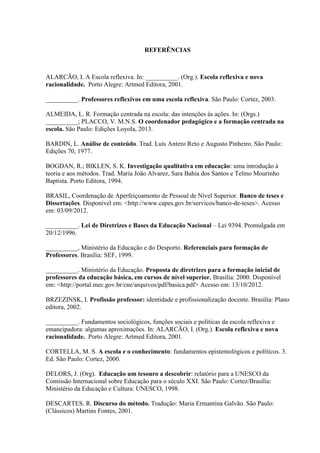REFERÊNCIAS
ALARCÃO, I. A Escola reflexiva. In: __________. (Org.). Escola reflexiva e nova
racionalidade. Porto Alegre: Artmed Editora, 2001.
__________. Professores reflexivos em uma escola reflexiva. São Paulo: Cortez, 2003.
ALMEIDA, L. R. Formação centrada na escola: das intenções às ações. In: (Orgs.)
__________; PLACCO, V. M.N.S. O coordenador pedagógico e a formação centrada na
escola. São Paulo: Edições Loyola, 2013.
BARDIN, L. Análise de conteúdo. Trad. Luís Antero Reto e Augusto Pinheiro. São Paulo:
Edições 70, 1977.
BOGDAN, R.; BIKLEN, S. K. Investigação qualitativa em educação: uma introdução à
teoria e aos métodos. Trad. Maria João Alvarez, Sara Bahia dos Santos e Telmo Mourinho
Baptista. Porto Editora, 1994.
BRASIL, Coordenação de Aperfeiçoamento de Pessoal de Nível Superior. Banco de teses e
Dissertações. Disponível em: <http://www.capes.gov.br/servicos/banco-de-teses>. Acesso
em: 03/09/2012.
__________. Lei de Diretrizes e Bases da Educação Nacional – Lei 9394. Promulgada em
20/12/1996.
__________, Ministério da Educação e do Desporto. Referenciais para formação de
Professores. Brasília: SEF, 1999.
__________. Ministério da Educação. Proposta de diretrizes para a formação inicial de
professores da educação básica, em cursos de nível superior. Brasília: 2000. Disponível
em: <http://portal.mec.gov.br/cne/arquivos/pdf/basica.pdf> Acesso em: 13/10/2012.
BRZEZINSK, I. Profissão professor: identidade e profissionalização docente. Brasília: Plano
editora, 2002.
__________. Fundamentos sociológicos, funções sociais e políticas da escola reflexiva e
emancipadora: algumas aproximações. In: ALARCÃO, I. (Org.). Escola reflexiva e nova
racionalidade. Porto Alegre: Artmed Editora, 2001.
CORTELLA, M. S. A escola e o conhecimento: fundamentos epistemológicos e políticos. 3.
Ed. São Paulo: Cortez, 2000.
DELORS, J. (Org). Educação um tesouro a descobrir: relatório para a UNESCO da
Comissão Internacional sobre Educação para o século XXI. São Paulo: Cortez/Brasília:
Ministério da Educação e Cultura: UNESCO, 1998.
DESCARTES. R. Discurso do método. Tradução: Maria Ermantina Galvão. São Paulo:
(Clássicos) Martins Fontes, 2001.
 