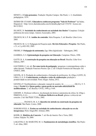 126
DEWEY, J. Como pensamos. Tradução: Haydee Campos. São Paulo: v. 2, Atualidades
pedagógicas, 1979.
DIÁRIO DE CUIABÁ. Educadores conhecem programa "Sala de Professor" da Seduc.
Disponível: <http://www.diariodecuiaba.com.br/detalhe.php?cod=153276> Acesso em:
06/12/2012.
DUARTE, N. Sociedade do conhecimento ou sociedade das ilusões? Campinas: Coleção
polêmicas do nosso tempo. Autores Associados, 2003.
FRANCO, M. L P. B. Análise do conteúdo. Série Pesquisa. 2. ed. Brasília: Liber Livro.
2005.
FRANCO, M. A. S. Pedagogia da Pesquisa-ação. Revista Educação e Pesquisa. São Paulo,
v.31, n.3, p.483-502, 2005.
FREIRE, P. Pedagogia da autonomia. Ega. Obra digitalizada – Sabotagem, 2002.
GAMBOA, S. S. Epistemologia da pesquisa em Educação. Campinas: Práxis, 1998.
GATTI. B. A. A construção da pesquisa em educação no Brasil. Brasília: Liber livro
Editora, 2007.
GAUTHIER, C. (et. al). Por uma teoria da pedagogia: pesquisas e contemporâneas sobre o
saber docente. Tradução Francisco Pereira. Ijui: 2. ed. Coleção Fronteira da Educação. Ed.
UNIJUÍ, 2006.
GENTIL, H. S. Produção do conhecimento e formação de professores. In: (Orgs.) LEITE, D;
LIMA, E. G. S. Conhecimento, avaliação e redes de colaboração: produção e
produtividade na universidade. Porto Alegre: Sulina, 2012.
GENTILI, P. Neoliberalismo e educação: manual do usuário. In: __________; SILVA, T. T.
(orgs.). Escola S.A. Quem ganha e quem perde no mercado educacional do
neoliberalismo. 2. ed. Brasília: CNTE, 1999, p. 9-49.
GHEDIN. E. Professor reflexivo: da alienação da técnica à autonomia da crítica. In: (Orgs.).
PIMENTA, S. G.; __________. Professor Reflexivo no Brasil: gênese e crítica de um
conceito. 2 ed. São Paulo: Cortez, 2002.
__________. FRANCO, M. A. S. Questões de método na construção da pesquisa em
educação. São Paulo: Cortez, 2008.
HARGREAVES, A. Ensino na sociedade de conhecimento: educação na era da
insegurança. Porto Alegre/RS: Artmed, 2004.
KOSÍK, K. Dialética do Concreto. 7. ed. Rio de Janeiro: Paz e Terra, 2002.
Lisboa: Edições 70, 2009.
LAKATOS, E. M; MARCONI, M. A. Fundamentos de metodologia científica. São Paulo:
5. ed. Atlas, 2003.
 