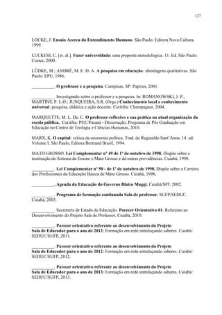 127
LOCKE, J. Ensaio Acerca do Entendimento Humano. São Paulo: Editora Nova Cultura,
1999.
LUCKESI, C. [et. al.]. Fazer universidade: uma proposta metodológica. 11. Ed. São Paulo:
Cortez, 2000.
LÜDKE, M.; ANDRÉ, M. E. D. A. A pesquisa em educação: abordagens qualitativas. São
Paulo: EPU, 1986.
__________. O professor e a pesquisa. Campinas, SP: Papirus, 2001.
__________. Investigando sobre o professor e a pesquisa. In: ROMANOWSKI, J. P.,
MARTINS, P. L.O.; JUNQUEIRA, S.R. (Orgs.) Conhecimento local e conhecimento
universal: pesquisa, didática e ação docente. Curitiba: Champagnat, 2004.
MARQUETTE, M. L. De. C. O professor reflexivo e sua prática na atual organização da
escola pública. Curitiba: PUC/Paraná - Dissertação, Programa de Pós Graduação em
Educação no Centro de Teologia e Ciências Humanas, 2010.
MARX, K. O capital: crítica da economia política. Trad. de Reginaldo Sant’Anna. 14. ed.
Volume I. São Paulo, Editora Bertrand Brasil, 1994.
MATO GROSSO. Lei Complementar nº 49 de 1º de outubro de 1998. Dispõe sobre a
instituição do Sistema de Ensino e Mato Grosso e dá outras providências. Cuiabá, 1998.
__________. Lei Complementar nº 50 - de 1º de outubro de 1998. Dispõe sobre a Carreira
dos Profissionais da Educação Básica de Mato Grosso. Cuiabá, 1998.
__________. Agenda da Educação do Governo Blairo Maggi. Cuiabá/MT: 2002.
__________. Programa de formação continuada Sala de professor. SUFP/SEDUC.
Cuiabá, 2003.
__________. Secretaria de Estado de Educação. Parecer Orientativo 01. Referente ao
Desenvolvimento do Projeto Sala de Professor. Cuiabá, 2010.
__________. Parecer orientativo referente ao desenvolvimento do Projeto
Sala de Educador para o ano de 2012: Formação em rede entrelaçando saberes. Cuiabá:
SEDUC/SUFP, 2011.
__________. Parecer orientativo referente ao desenvolvimento do Projeto
Sala de Educador para o ano de 2012: Formação em rede entrelaçando saberes. Cuiabá:
SEDUC/SUFP, 2012.
__________. Parecer orientativo referente ao desenvolvimento do Projeto
Sala de Educador para o ano de 2013: Formação em rede entrelaçando saberes. Cuiabá:
SEDUC/SUFP, 2013.
 