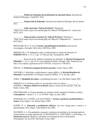 128
__________. Política de formação dos profissionais da educação básica. Secretaria de
Estado de Educação. Cuiabá/MT: 2010.
__________. Projeto Sala de Educador. Secretaria de Estado de Educação. Rio de Janeiro:
2011.
__________. Seduc apresenta “Sala do Professor” Disponível:
<http://www.seduc.mt.gov.br/conteudo.php?sid=20&cid=2053&parent=0> Acesso em:
06/12/ 2012.
__________. Seduc promove encontro de “Sala do Professor” Disponível:
<http://www.seduc.mt.gov.br/conteudo.php?sid=20&cid=2138&parent=0> Acesso em:
06/12/2012.
MIZUKAMI, M. G. N. [et al]. Escola e aprendizagem da docência: processos de
investigação e formação. São Carlos: EdUFSCar, 2003.
MORAES, M. C. M. Indagações sobre o conhecimento no campo da educação. In:
PERSPECTIVA, v. 27, n. 2, pp. 315-346, jul./dez. Florianópolis: 2009.
__________. Recuo da teoria: dilemas na pesquisa em educação. In. Revista Portuguesa de
Educação, v. 14, nº 1, pp. 07-25, Universidade do Minho, Portugal: 2001. Disponível em:
http://www.redalyc.org/articulo.oa?id=37414102 Acesso em: 15/06/2012.
NÓVOA. A. Professores imagem do futuro presente. Lisboa: Educa, 2009.
OLIVEIRA, F. Intelectuais, conhecimento e espaço público. In. Revista Brasileira de
Educação. Caxambu/MG: 24ª Reunião Anual da ANPEd. nº 18, Set-Dez, 2001.
PARO, V. Qualidade do ensino: a contribuição dos pais. 3 ed. São Paulo: Xamã, 2007.
PIMENTA, S. G. Professor reflexivo: construindo crítica. In: (Orgs.). __________.;
GHEDIN, E. Professor Reflexivo no Brasil: gênese e crítica de um conceito. 2 ed. São
Paulo: Cortez, 2002.
PINO SIRGADO, A. Ensinar-aprender em situação escolar: perspectiva histórico cultural.
Contrapontos - volume 4 - n. 3 - p. 439-460 - Itajaí, set./dez. 2004.
RAMALHO, B. L; NUÑEZ, I, B; GAUTHIER, C. Formar o professor profissionalizar o
ensino. Porto Alegre: 2 ed. editora Sulina, 2004.
SCHÖN, D. A. Educando o profissional reflexivo: um novo design para o ensino e a
aprendizagem. Porto Alegre: Artes Médicas Sul, 2000.
SEVERINO, A .J. Pós-graduação e pesquisa: o processo de produção e de sistematização do
conhecimento no campo educacional. In: BIANCHETTI, L.; MACHADO, A. M.N.(Orgs.). A
bússola do escrever: desafios e estratégias na orientação de teses e dissertações.
Florianópolis: Ed. da UFSC; São Paulo: Cortez, 2002.
 