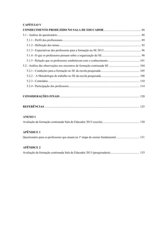 CAPÍTULO V
CONHECIMENTO PRODUZIDO NO SALA DE EDUCADOR .................................................. 88
5.1 - Análise do questionário................................................................................................................. 88
5.1.1 - Perfil dos profissionais.......................................................................................................... 89
5.1.2 - Definição dos temas.............................................................................................................. 92
5.1.3 - Expectativas dos professores para a formação no SE 2013.................................................. 96
5.1.4 - O que os professores pensam sobre a organização do SE..................................................... 98
5.1.5 - Relação que os professores estabelecem com o conhecimento .......................................... 101
5.2 - Análise das observações nos encontros de formação continuada SE ......................................... 104
5.2.1 - Condições para a formação no SE da escola pesquisada.................................................... 105
5.2.2 – A Metodologia de trabalho no SE da escola pesquisada.................................................... 108
5.2.3 - Conteúdos ........................................................................................................................... 110
5.2.4 - Participação dos professores............................................................................................... 114
CONSIDERAÇÕES FINAIS ........................................................................................................... 120
REFERÊNCIAS ................................................................................................................................ 125
ANEXO 1
Avaliação da formação continuada Sala de Educador 2013 (escola).................................................. 130
APÊNDICE 1
Questionário para os professores que atuam na 1ª etapa do ensino fundamental................................ 131
APÊNDICE 2
Avaliação da formação continuada Sala de Educador 2013 (pesquisadora)....................................... 133
 