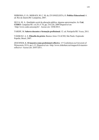 129
SHIROMA, E. O.; MORAES, M. C. M. de; EVANGELISTA, O. Política Educacional. 4.
ed. Rio de Janeiro/RJ: Lamparina, 2007.
SILVA, M. A.. Qualidade social da educação pública: algumas aproximações. In: Cad.
CEDES. Campinas/SP, vol.29, nº.78, pp. 216-226, 2009 Disponível em
<http://www.cedes.unicamp.br> Acesso em: 18/06/2013.
TARDIF, M. Saberes docentes e formação profissional. 12. ed. Petrópolis/RJ: Vozes, 2011.
VÁZQUEZ. A. S. Filosofia da práxis. Buenos Aires: CLACSO, São Paulo: Expressão
Popular, Brasil, 2007.
ZEICHNER, K. El maestro como profesional reflexivo. 11ª Conferência na Universiti of
Winsconsin, EUA, pp.1-12. Disponível em <http://www.slideshare.net/magacol/el-maestro-
reflexivo> Acesso em: 20/07/2011.
 