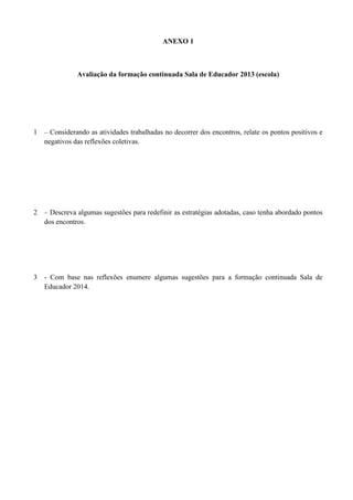 ANEXO 1
Avaliação da formação continuada Sala de Educador 2013 (escola)
1 – Considerando as atividades trabalhadas no decorrer dos encontros, relate os pontos positivos e
negativos das reflexões coletivas.
2 – Descreva algumas sugestões para redefinir as estratégias adotadas, caso tenha abordado pontos
dos encontros.
3 - Com base nas reflexões enumere algumas sugestões para a formação continuada Sala de
Educador 2014.
 
