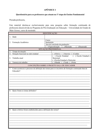 APÊNDICE 1
Questionário para os professores que atuam na 1ª etapa do Ensino Fundamental
Prezada professora,
Este material destina-se exclusivamente para uma pesquisa sobre formação continuada de
professores desenvolvida no Programa de Pós-Graduação em Educação – Universidade do Estado de
Mato Grosso, curso de mestrado.
IDENTIFICAÇÃO
1. Idade
2. Formação Acadêmica
Curso:
Instituição:
Ano de conclusão da graduação:
( ) Especialização ( ) Mestrado ( ) Doutorado
SITUAÇÃO PROFISSIONAL
3. Tempo de atuação
4. Situação funcional na rede estadual ( ) Efetivo ( ) Interino ( ) Cedido
5. Trabalho atual
( ) Escola Estadual ( ) Escola Estadual e
Municipal
( ) Escola Estadual e Particular
6. Turno(s) de trabalho ( ) Manhã ( ) Tarde ( ) Noite
CONCEPÇÕES SOBRE O PROJETO SALA DE EDUCADOR
7. Como aconteceu o processo de definição dos temas para os encontros de formação continuada Sala de
Educador?
________________________________________________________________________________________
________________________________________________________________________________________
________________________________________________________________________________________
________________________________________________________________________________________
________________________________________________________________________________________
________________________________________________________________________________________
8. Quais foram os temas definidos?
________________________________________________________________________________________
________________________________________________________________________________________
________________________________________________________________________________________
_______________________________________________________________________________________
________________________________________________________________________________________
_______________________________________________________________________________________
9. Quais critérios foram estabelecidos para a definição dos temas?
________________________________________________________________________________________
________________________________________________________________________________________
________________________________________________________________________________________
________________________________________________________________________________________
________________________________________________________________________________________
_____________________________________________________________________________________
 