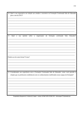 132
10. Qual a sua expectativa em relação aos estudos e encontros na Formação Continuada Sala de Educador
para o ano de 2013?
________________________________________________________________________________________
________________________________________________________________________________________
________________________________________________________________________________________
________________________________________________________________________________________
________________________________________________________________________________________
_______________________________________________________________________________________
11. 11. Qual a sua opinião sobre a organização da formação continuada Sala Educador?
________________________________________________________________________________________
________________________________________________________________________________________
________________________________________________________________________________________
________________________________________________________________________________________
________________________________________________________________________________________
________________________________________________________________________________________
_______________________________________________________________________________________
Poderia ser de outra forma? Como?
________________________________________________________________________________________
________________________________________________________________________________________
________________________________________________________________________________________
________________________________________________________________________________________
12. Considerando sua experiência com a Formação Continuada Sala de Educador, como você percebe a
relação que os professores estabelecem com os conhecimentos mobilizados nesse espaço de formação?
________________________________________________________________________________________
________________________________________________________________________________________
________________________________________________________________________________________
________________________________________________________________________________________
________________________________________________________________________________________
________________________________________________________________________________________
_______________________________________________________________________________________
Pesquisadora Responsável: Cristiana de Campos – contato: 65 9665 1495/ 65 9282 2515 – chriscampos777@hotmail.com
 