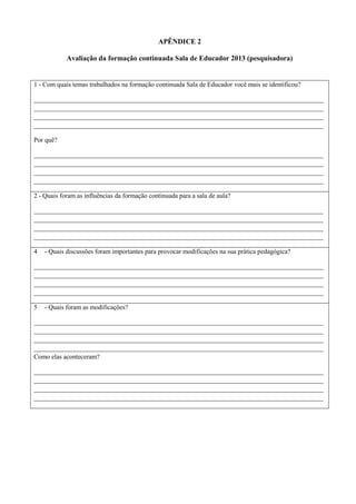 APÊNDICE 2
Avaliação da formação continuada Sala de Educador 2013 (pesquisadora)
1 - Com quais temas trabalhados na formação continuada Sala de Educador você mais se identificou?
________________________________________________________________________________________
________________________________________________________________________________________
________________________________________________________________________________________
________________________________________________________________________________________
Por quê?
________________________________________________________________________________________
________________________________________________________________________________________
________________________________________________________________________________________
________________________________________________________________________________________
2 - Quais foram as influências da formação continuada para a sala de aula?
________________________________________________________________________________________
________________________________________________________________________________________
________________________________________________________________________________________
________________________________________________________________________________________
4 - Quais discussões foram importantes para provocar modificações na sua prática pedagógica?
________________________________________________________________________________________
________________________________________________________________________________________
________________________________________________________________________________________
________________________________________________________________________________________
5 - Quais foram as modificações?
________________________________________________________________________________________
________________________________________________________________________________________
________________________________________________________________________________________
________________________________________________________________________________________
Como elas aconteceram?
________________________________________________________________________________________
________________________________________________________________________________________
________________________________________________________________________________________
________________________________________________________________________________________
 