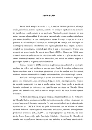 INTRODUÇÃO
Nesses novos tempos do século XXI, é possível constatar profundas mudanças
sociais, econômicas, políticas e culturais, acirradas por alterações significativas nas estruturas
do capitalismo, visando garantir a sua existência. Atualmente estamos inseridos em uma
cultura marcada pela velocidade da informação e comunicação, proporcionada principalmente
pelo avanço tecnológico, o qual reconfigurou as noções de tempo e espaço e acelerou o
processo de movimentação e aquisição da informação. Os avanços das tecnologias de
informação e comunicação subsidiaram a nova organização social, dando origem à expressão
sociedade do conhecimento, sustentada pela ideia de que os novos padrões levam a uma
economia do conhecimento. De acordo com Duarte (2003) e Hargreaves (2004), nessa
economia, em que o conhecimento tem valor de mercado, mudam as exigências, deseja-se um
capital humano qualificado e isso reflete na educação, que precisa dar conta de preparar as
pessoas para atender às exigências da sociedade atual.
Segundo Hargreaves (2004), com novas exigências da sociedade atual, as instituições
escolares não podem mais satisfazer-se somente com a função de transferir conhecimentos.
Devem contribuir para a formação do pensamento crítico dos sujeitos inseridos naquele
ambiente, porque o momento histórico exige outra mentalidade, outro modo de agir e pensar.
Para que a mudança aconteça na escola, o investimento na formação do professor
passou a ser fundamental, tendo em vista que ele é posto como o agente principal no processo
de inovação educacional, pelo qual a escola precisa passar. Desse modo, a questão da
formação continuada de professores, em específico dos que atuam na Educação Básica,
passou a ser apontada como condição sine qua non para atender aos novos desafios impostos
à educação.
No Brasil, à medida que emergiu o interesse pela contínua formação dos professores
da Educação Básica, ampliaram-se também os investimentos das políticas educacionais em
projetos/programas de formação continuada. Em parte, com a finalidade de atender exigências
apresentadas na LDBEN 9.394/96, as quais determinavam que os sistemas de ensino
deveriam promover a valorização dos profissionais da educação, mediante aperfeiçoamento
profissional continuado (BRASIL,1996). Os projetos/programas de formação, em linhas
gerais, foram desenvolvidos pelas Secretarias Estaduais e Municipais de Educação, de
maneira que os professores tivessem meios para assimilar as profundas transformações
 