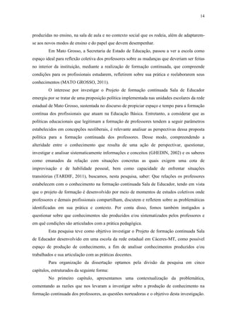 14
produzidas no ensino, na sala de aula e no contexto social que os rodeia, além de adaptarem-
se aos novos modos de ensino e do papel que devem desempenhar.
Em Mato Grosso, a Secretaria de Estado de Educação, passou a ver a escola como
espaço ideal para reflexão coletiva dos professores sobre as mudanças que deveriam ser feitas
no interior da instituição, mediante a realização de formação continuada, que compreende
condições para os profissionais estudarem, refletirem sobre sua prática e reelaborarem seus
conhecimentos (MATO GROSSO, 2011).
O interesse por investigar o Projeto de formação continuada Sala de Educador
emergiu por se tratar de uma proposição política implementada nas unidades escolares da rede
estadual de Mato Grosso, sustentada no discurso de propiciar espaço e tempo para a formação
contínua dos profissionais que atuam na Educação Básica. Entretanto, a considerar que as
políticas educacionais que legitimam a formação de professores tendem a seguir parâmetros
estabelecidos em concepções neoliberais, é relevante analisar as perspectivas dessa proposta
política para a formação continuada dos professores. Desse modo, compreendendo a
alteridade entre o conhecimento que resulta de uma ação de perspectivar, questionar,
investigar e analisar sistematicamente informações e conceitos (GHEDIN, 2002) e os saberes
como emanados da relação com situações concretas as quais exigem uma cota de
improvisação e de habilidade pessoal, bem como capacidade de enfrentar situações
transitórias (TARDIF, 2011), buscamos, nesta pesquisa, saber: Que relações os professores
estabelecem com o conhecimento na formação continuada Sala de Educador, tendo em vista
que o projeto de formação é desenvolvido por meio de momentos de estudos coletivos onde
professores e demais profissionais compartilham, discutem e refletem sobre as problemáticas
identificadas em sua prática e contexto. Por conta disso, fomos também instigados a
questionar sobre que conhecimentos são produzidos e/ou sistematizados pelos professores e
em quê condições são articulados com a prática pedagógica.
Esta pesquisa teve como objetivo investigar o Projeto de formação continuada Sala
de Educador desenvolvido em uma escola da rede estadual em Cáceres-MT, como possível
espaço de produção de conhecimento, a fim de analisar conhecimentos produzidos e/ou
trabalhados e sua articulação com as práticas docentes.
Para organização da dissertação optamos pela divisão da pesquisa em cinco
capítulos, estruturados da seguinte forma:
No primeiro capítulo, apresentamos uma contextualização da problemática,
comentando as razões que nos levaram a investigar sobre a produção de conhecimento na
formação continuada dos professores, as questões norteadoras e o objetivo desta investigação.
 