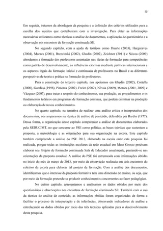 15
Em seguida, tratamos da abordagem da pesquisa e a definição dos critérios utilizados para a
escolha dos sujeitos que contribuíram com a investigação. Para obter as informações
necessárias utilizamos como técnicas a análise de documentos, a aplicação de questionário e a
observação nos encontros de formação continuada SE.
No segundo capítulo, com a ajuda de teóricos como Duarte (2003), Hargreaves
(2004), Moraes (2001), Brzezinski (2002), Ghedin (2002), Zeichner (2011) e Nóvoa (2009)
abordamos a formação dos professores assentadas nas ideias de formação para competências
como padrão de desenvolvimento, as influências externas mediante políticas internacionais e
os aspectos legais da formação inicial e continuada de professores no Brasil e as diferentes
perspectivas de teoria e prática na formação de professores.
Para a construção do terceiro capítulo, nos apoiamos em Ghedin (2002), Cortella
(2000), Gamboa (1998), Pimenta (2002), Freire (2002), Nóvoa (2009), Moraes (2001, 2009) e
Vázquez (2007), para tratar a respeito do conhecimento, sua produção, os procedimentos e os
fundamentos teóricos em programas de formação contínua, que podem culminar na produção
ou elaboração de novos conhecimentos.
No quarto capítulo, na tentativa de realizar uma análise crítica e interpretativa dos
documentos, nos amparamos na técnica de análise de conteúdo, defendida por Bardin (1977).
Dessa forma, a organização desse capítulo compreende a análise de documentos elaborados
pela SEDUC/MT, no que concerne ao PSE como política, as bases teóricas que sustentam a
proposta, a metodologia e as orientações para sua organização na escola. Este capítulo
também compreende a análise do PSE 2013, elaborado na escola onde esta pesquisa foi
realizada, porque todas as instituições escolares da rede estadual em Mato Grosso precisam
elaborar seu Projeto de formação continuada Sala de Educador anualmente, pautando-se nas
orientações da proposta estadual. A análise do PSE foi entremeada com informações obtidas
no início do mês de março de 2013, por meio da observação realizada em dois encontros do
coletivo da escola para elaborar tal projeto de formação. Com a análise dos documentos,
identificamos que o interesse da proposta formativa tem uma dimensão de ensino, ou seja, que
por meio da formação pretende-se produzir conhecimentos concernentes ao fazer pedagógico.
No quinto capítulo, apresentamos e analisamos os dados obtidos por meio dos
questionários e observações nos encontros de formação continuada SE. Também com o uso
da técnica de análise de conteúdo, as informações obtidas foram organizadas de forma a
facilitar o processo de interpretação e de inferências, observando indicadores de análise e
entrelaçando os dados obtidos por meio das três técnicas aplicadas para o desenvolvimento
desta pesquisa.
 