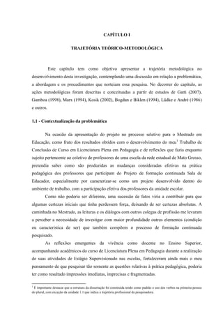 CAPÍTULO I
TRAJETÓRIA TEÓRICO-METODOLÓGICA
Este capítulo tem como objetivo apresentar a trajetória metodológica no
desenvolvimento desta investigação, contemplando uma discussão em relação a problemática,
a abordagem e os procedimentos que norteiam essa pesquisa. No decorrer do capítulo, as
ações metodológicas foram descritas e conceituadas a partir de estudos de Gatti (2007),
Gamboa (1998), Marx (1994), Kosik (2002), Bogdan e Biklen (1994), Lüdke e André (1986)
e outros.
1.1 - Contextualização da problemática
Na ocasião da apresentação do projeto no processo seletivo para o Mestrado em
Educação, como fruto dos resultados obtidos com o desenvolvimento do meu1
Trabalho de
Conclusão de Curso em Licenciatura Plena em Pedagogia e de reflexões que fazia enquanto
sujeito pertencente ao coletivo de professores de uma escola da rede estadual de Mato Grosso,
pretendia saber como são produzidas as mudanças consideradas efetivas na prática
pedagógica dos professores que participam do Projeto de formação continuada Sala de
Educador, especialmente por caracterizar-se como um projeto desenvolvido dentro do
ambiente de trabalho, com a participação efetiva dos professores da unidade escolar.
Como não poderia ser diferente, uma sucessão de fatos viria a contribuir para que
algumas certezas iniciais que tinha perdessem força, deixando de ser certezas absolutas. A
caminhada no Mestrado, as leituras e os diálogos com outros colegas de profissão me levaram
a perceber a necessidade de investigar com maior profundidade outros elementos (condição
ou característica de ser) que também compõem o processo de formação continuada
pesquisado.
As reflexões emergentes da vivência como docente no Ensino Superior,
acompanhando acadêmicos do curso de Licenciatura Plena em Pedagogia durante a realização
de suas atividades de Estágio Supervisionado nas escolas, fortaleceram ainda mais o meu
pensamento de que pesquisar tão somente as questões relativas à prática pedagógica, poderia
ter como resultado impressões imediatas, imprecisas e fragmentadas.
1
É importante destacar que a estrutura da dissertação foi construída tendo como padrão o uso dos verbos na primeira pessoa
do plural, com exceção da unidade 1.1 que indica a trajetória profissional da pesquisadora.
 