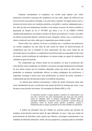 18
Enquanto acompanhava os estagiários nas escolas pude deparar com vários
professores resistentes à presença dos acadêmicos em suas salas, alguns até inflexíveis por
receio de terem suas práticas criticadas e, de certa forma, expostas. Em alguns desses casos, a
estrutura da escola estava em condições precárias, com prédio e carteiras inadequadas para o
uso, salas de aula com temperaturas elevadas e com número excessivo de alunos (contrário à
proposição do Projeto de Lei nº 597/2007 que altera o art. 25 da LDBEN 9.394/96
estabelecendo parâmetros em relação ao número de alunos por professor). E outras, com obras
de reforma acontecendo durante o período da aula, obrigando, muitas vezes, os professores e
alunos a saírem de suas salas, tendo que se organizarem para estudar no pátio.
Pensar sobre esse contexto, levou-me a considerar que a resistência dos professores
em receber estagiários em suas salas de aula resulta da cultura de desenvolvimento de
competências que tem se instalado no setor educacional. Ou seja, nessa cultura há um
movimento para se reconhecer as competências do professor pela sua capacidade de dar conta
de ensinar, resolver problemas de indisciplina e ao mesmo tempo ser agente de mudança da
realidade na qual está inserido.
Por compreender que estamos diante de um paradoxo, no qual os professores têm
como desafio serem competentes no trabalho e exercerem um papel fundamental na formação
de seus alunos mesmo sem ter condições adequadas, penso que antes de saber como são
produzidas as mudanças consideradas efetivas na prática pedagógica dos professores, é
importante investigar a forma como esses profissionais, no interior da escola, concebem o
conhecimento que lhes dá base para manter ou modificar uma prática.
As leituras para conhecer teoricamente o objeto de estudo reforçaram ainda mais
nosso entendimento de que os professores não tomam decisões de mudança por acaso, e que
tão pouco essas decisões são neutras. Na concepção de Ghedin (2002, p.135):
A experiência docente é espaço gerador e produtor de conhecimento, mas
isso não é possível sem uma sistematização que passa por uma postura
crítica do educador sobre as próprias experiências. Refletir sobre os
conteúdos trabalhados, as maneiras como se trabalha, a postura frente aos
educandos, frente ao sistema social, político, econômico, cultural é
fundamental para se chegar à produção de um saber fundado na experiência.
A análise da afirmação feita por Ghedin me permitiu pensar que decisões de
mudança, possivelmente precisam partir de algo elaborado, ou seja, é algo que resulta do
posicionamento de indivíduos como sujeitos que refletem e investigam continuamente a sua
realidade em diferentes dimensões. Então, sob essa perspectiva, a pesquisa pode ser entendida
 