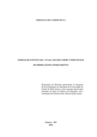 CRISTIANA DE CAMPOS SILVA
FORMAÇÃO CONTINUADA: “O SALA DE EDUCADOR” COMO ESPAÇO
DE PRODUÇÃO DE CONHECIMENTO
Dissertação de Mestrado apresentada ao Programa
de Pós-Graduação em Educação da Universidade do
Estado de Mato Grosso, como requisito parcial para
obtenção do título de Mestre em Educação, sob a
orientação da Professora Dra. Heloisa Salles Gentil.
Cáceres – MT
2014
 