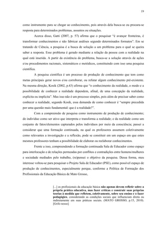 19
como instrumento para se chegar ao conhecimento, pois através dela busca-se ou procura-se
resposta para determinados problemas, assuntos ou situações.
Acerca disso, Gatti (2007, p. 57) afirma que o pesquisar “é avançar fronteiras, é
transformar conhecimentos e não fabricar análises segundo determinados formatos”. Em se
tratando de Ciência, a pesquisa é a busca de solução a um problema para o qual se queira
saber a resposta. Esse problema é gerado mediante a relação da pessoa com a realidade na
qual está inserida. A partir da existência do problema, busca-se a solução através de ações
e/ou procedimentos racionais, sistemáticos e metódicos, constituindo com isso uma pesquisa
científica.
A pesquisa científica é um processo de produção de conhecimento que tem como
metas principais gerar novos e/ou corroborar, ou refutar algum conhecimento pré-existente.
Na mesma direção, Kosik (2002, p.43) afirma que “o conhecimento da realidade, o modo e a
possibilidade de conhecer a realidade dependem, afinal, de uma concepção da realidade,
explícita ou implícita”. Mas isso não é um processo simples, pois além de precisar saber como
conhecer a realidade, segundo Kosik, essa demanda de como conhecer é “sempre precedida
por uma questão mais fundamental: que é a realidade?”.
Com a compreensão de pesquisa como instrumento de produção de conhecimento;
do indivíduo como ser ativo que interpreta e transforma a realidade; e da realidade como um
conjunto de fatos/elementos capturados pelos indivíduos por meio da consciência; passei a
considerar que uma formação continuada, na qual os professores assumem coletivamente
como relevantes a investigação e a reflexão, pode se constituir em um espaço em que estes
mesmos professores tenham a possibilidade de elaborar ou reelaborar conhecimentos.
Frente a isso, compreendendo a formação continuada Sala de Educador como espaço
para interlocução e de relações permeadas por conflitos e contradições entre homens/mulheres
e sociedade mediados pelo trabalho, (re)pensei o objetivo da pesquisa. Dessa forma, meu
interesse voltou-se para pesquisar o Projeto Sala de Educador (PSE), como possível espaço de
produção de conhecimentos, especialmente porque, conforme a Política de Formação dos
Profissionais da Educação Básica de Mato Grosso,
[...] os profissionais da educação básica não apenas devem refletir sobre a
própria prática educativa, mas fazer críticas e construir suas próprias
teorias à medida que refletem, coletivamente, sobre seu ensino e o fazer
pedagógico, considerando as condições sociais que influenciam direta ou
indiretamente em suas práticas sociais. (MATO GROSSO, p.15, 2010).
[Grifo nosso]
 