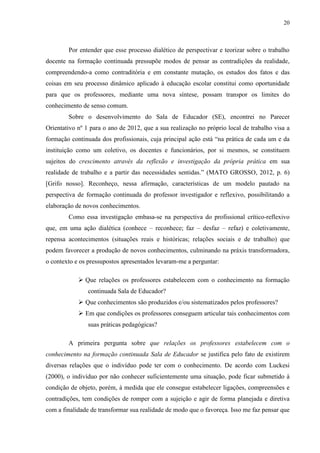 20
Por entender que esse processo dialético de perspectivar e teorizar sobre o trabalho
docente na formação continuada pressupõe modos de pensar as contradições da realidade,
compreendendo-a como contraditória e em constante mutação, os estudos dos fatos e das
coisas em seu processo dinâmico aplicado à educação escolar constitui como oportunidade
para que os professores, mediante uma nova síntese, possam transpor os limites do
conhecimento de senso comum.
Sobre o desenvolvimento do Sala de Educador (SE), encontrei no Parecer
Orientativo nº 1 para o ano de 2012, que a sua realização no próprio local de trabalho visa a
formação continuada dos profissionais, cuja principal ação está “na prática de cada um e da
instituição como um coletivo, os docentes e funcionários, por si mesmos, se constituem
sujeitos do crescimento através da reflexão e investigação da própria prática em sua
realidade de trabalho e a partir das necessidades sentidas.” (MATO GROSSO, 2012, p. 6)
[Grifo nosso]. Reconheço, nessa afirmação, características de um modelo pautado na
perspectiva de formação continuada do professor investigador e reflexivo, possibilitando a
elaboração de novos conhecimentos.
Como essa investigação embasa-se na perspectiva do profissional crítico-reflexivo
que, em uma ação dialética (conhece – reconhece; faz – desfaz – refaz) e coletivamente,
repensa acontecimentos (situações reais e históricas; relações sociais e de trabalho) que
podem favorecer a produção de novos conhecimentos, culminando na práxis transformadora,
o contexto e os pressupostos apresentados levaram-me a perguntar:
 Que relações os professores estabelecem com o conhecimento na formação
continuada Sala de Educador?
 Que conhecimentos são produzidos e/ou sistematizados pelos professores?
 Em que condições os professores conseguem articular tais conhecimentos com
suas práticas pedagógicas?
A primeira pergunta sobre que relações os professores estabelecem com o
conhecimento na formação continuada Sala de Educador se justifica pelo fato de existirem
diversas relações que o indivíduo pode ter com o conhecimento. De acordo com Luckesi
(2000), o indivíduo por não conhecer suficientemente uma situação, pode ficar submetido à
condição de objeto, porém, à medida que ele consegue estabelecer ligações, compreensões e
contradições, tem condições de romper com a sujeição e agir de forma planejada e diretiva
com a finalidade de transformar sua realidade de modo que o favoreça. Isso me faz pensar que
 