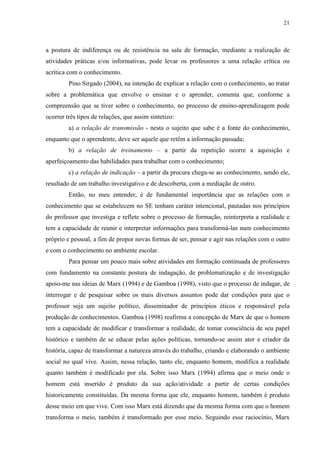 21
a postura de indiferença ou de resistência na sala de formação, mediante a realização de
atividades práticas e/ou informativas, pode levar os professores a uma relação crítica ou
acrítica com o conhecimento.
Pino Sirgado (2004), na intenção de explicar a relação com o conhecimento, ao tratar
sobre a problemática que envolve o ensinar e o aprender, comenta que, conforme a
compreensão que se tiver sobre o conhecimento, no processo de ensino-aprendizagem pode
ocorrer três tipos de relações, que assim sintetizo:
a) a relação de transmissão - nesta o sujeito que sabe é a fonte do conhecimento,
enquanto que o aprendente, deve ser aquele que retêm a informação passada;
b) a relação de treinamento – a partir da repetição ocorre a aquisição e
aperfeiçoamento das habilidades para trabalhar com o conhecimento;
c) a relação de indicação – a partir da procura chega-se ao conhecimento, sendo ele,
resultado de um trabalho investigativo e de descoberta, com a mediação de outro.
Então, no meu entender, é de fundamental importância que as relações com o
conhecimento que se estabelecem no SE tenham caráter intencional, pautadas nos princípios
do professor que investiga e reflete sobre o processo de formação, reinterpreta a realidade e
tem a capacidade de reunir e interpretar informações para transformá-las num conhecimento
próprio e pessoal, a fim de propor novas formas de ser, pensar e agir nas relações com o outro
e com o conhecimento no ambiente escolar.
Para pensar um pouco mais sobre atividades em formação continuada de professores
com fundamento na constante postura de indagação, de problematização e de investigação
apoio-me nas ideias de Marx (1994) e de Gamboa (1998), visto que o processo de indagar, de
interrogar e de pesquisar sobre os mais diversos assuntos pode dar condições para que o
professor seja um sujeito político, disseminador de princípios éticos e responsável pela
produção de conhecimentos. Gamboa (1998) reafirma a concepção de Marx de que o homem
tem a capacidade de modificar e transformar a realidade, de tomar consciência de seu papel
histórico e também de se educar pelas ações políticas, tornando-se assim ator e criador da
história, capaz de transformar a natureza através do trabalho, criando e elaborando o ambiente
social no qual vive. Assim, nessa relação, tanto ele, enquanto homem, modifica a realidade
quanto também é modificado por ela. Sobre isso Marx (1994) afirma que o meio onde o
homem está inserido é produto da sua ação/atividade a partir de certas condições
historicamente constituídas. Da mesma forma que ele, enquanto homem, também é produto
desse meio em que vive. Com isso Marx está dizendo que da mesma forma com que o homem
transforma o meio, também é transformado por esse meio. Seguindo esse raciocínio, Marx
 