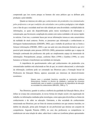 22
compreende que isso ocorre porque os homens são seres práticos que se definem pela
produção e pelo trabalho.
Quanto ao interesse em saber que conhecimentos são produzidos e/ou sistematizados
pelos professores e em que condições são articulados com a prática pedagógica, tem relação
com o fato de que a sociedade atual tem sido afetada por uma diversidade e multiplicidade de
informações, as quais são disponibilizadas pelos meios tecnológicos de informação e
comunicação, que favorecem a ampliação do contato com outras realidades e do acesso rápido
às notícias. Com isso, a constante busca por novas informações tornou-se uma característica
da realidade do atual contexto. Porém, se pensarmos que informação e conhecimento se
distinguem fundamentalmente (GHEDIN, 2002), que o trabalho do professor não se limita a
fornecer informações (FREIRE, 2002) e que sua ação tem uma dimensão formativa que só é
possível pela interação entre pessoas (NÓVOA 2009), pensaremos também que o espaço de
formação continuada dos professores não pode ser simplesmente espaço de transmissão de
informações. Principalmente, porque, conforme Marx (1994) e Gamboa (1998), os seres
humanos se formam e transformam sua realidade em interação.
A importância do questionamento sobre quê conhecimentos são produzidos e/ou
sistematizados também está relacionada ao fato de que, no cenário educacional, a valorização
da informação, conforme pode ser constatado nas Diretrizes para a Formação Inicial de
Professores da Educação Básica, aparece associada aos interesses de desenvolvimento
econômico.
Quanto mais a sociedade brasileira consolida as instituições políticas
democráticas, fortalece os direitos da cidadania e participa da economia
mundializada, mais se amplia o reconhecimento da importância da educação
na sociedade do conhecimento (BRASIL, 2000, p. 7).
Nas Diretrizes, quando se enfoca a melhoria da qualidade da Educação Básica, dá-se
ênfase ao avanço das comunicações, às novas formas de relação social e de organização do
trabalho, às informações mediadas pelas tecnologias, como aptas para diversificar as fontes do
conhecimento e do saber na educação. Entretanto, a dita sociedade do conhecimento
mencionada nas Diretrizes, por ser fruto do sistema econômico em que estamos inseridos, no
âmbito da educação, prima pela formação de um profissional que domine um conjunto de
competências. Segundo Pimenta (2002), no caso dos professores as competências se
estabelecem em uma relação de saber, saber-fazer e saber-ser (conforme pilares apresentados
 