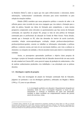 23
no Relatório Delors2
), onde se espera que eles ajam reflexivamente e selecionem, dentre
informações, ‘conhecimentos’ considerados relevantes para serem transferidos ou para
solução de situações inéditas.
Ghedin (2002) considera que nessa perspectiva política o conceito de saber e de
reflexão parece estar revestido de uma nova roupagem que visa reduzir a formação para o
saber da prática, baseado nas ideias de formação para competências, e nesta mesma
perspectiva compreendo como relevantes os questionamentos que faço acerca da formação
continuada, em específico do projeto SE, porque se trata de uma política de formação
continuada para os profissionais da educação do Estado de Mato Grosso. Nessa direção,
entendo que a formação no SE, além das demandas do interior da escola (currículo,
conteúdos, relação ensino-aprendizagem, avaliação, relação professor-aluno/professor-
professor/professor-gestão), consiste no trabalhar as informações relacionadas a políticas
públicas e contextos sociais, por meio de um movimento dialético, com vista a conhecer os
elementos e as situações da realidade, a fim de encontrar meios para intervir e transformar tal
realidade.
Assim, os pressupostos apresentados justificam o objetivo desta pesquisa de
investigar o projeto de formação continuada Sala de Educador desenvolvido em uma escola
da rede estadual em Cáceres-MT, como possível espaço de produção de conhecimento, a fim
de analisar conhecimentos produzidos e/ou trabalhados e sua articulação com as práticas
docentes.
1.2 - Abordagem e sujeitos da pesquisa
Para esta investigação do projeto de formação continuada Sala de Educador,
julgamos ser pertinente o uso da abordagem qualitativa, embasados em Bogdan e Biklen
(1994, p. 17), uma vez que afirmam:
[...] a investigação qualitativa em educação é frequentemente designada por
naturalista, tendo em vista o investigador frequentar os locais em que
naturalmente se verificam os fenômenos nos quais está interessado,
incidindo os dados recolhidos nos comportamentos naturais das pessoas
através de conversas, visitas.
2
O Relatório Delors, produzido por um grupo internacional de educadores, presidido por Jacques Delors em 1998, na Comissão
Internacional sobre Educação para o século XXI, caracteriza as aspirações atuais para a Educação. Ele indica que a aprendizagem deve
assentar-se sobre quatro pilares: aprender a conhecer, aprender a fazer, aprender a conviver e aprender a ser. Sob esses pilares estão ideias
centrais para definição de uma qualificação profissional voltada para a competência.
 