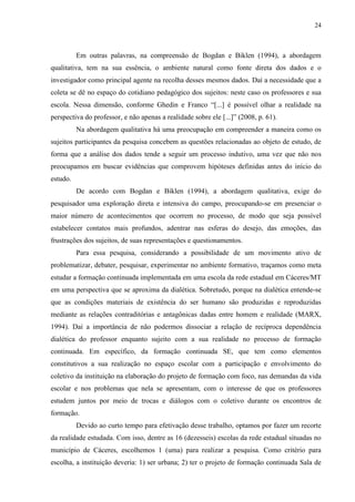 24
Em outras palavras, na compreensão de Bogdan e Biklen (1994), a abordagem
qualitativa, tem na sua essência, o ambiente natural como fonte direta dos dados e o
investigador como principal agente na recolha desses mesmos dados. Daí a necessidade que a
coleta se dê no espaço do cotidiano pedagógico dos sujeitos: neste caso os professores e sua
escola. Nessa dimensão, conforme Ghedin e Franco “[...] é possível olhar a realidade na
perspectiva do professor, e não apenas a realidade sobre ele [...]” (2008, p. 61).
Na abordagem qualitativa há uma preocupação em compreender a maneira como os
sujeitos participantes da pesquisa concebem as questões relacionadas ao objeto de estudo, de
forma que a análise dos dados tende a seguir um processo indutivo, uma vez que não nos
preocupamos em buscar evidências que comprovem hipóteses definidas antes do início do
estudo.
De acordo com Bogdan e Biklen (1994), a abordagem qualitativa, exige do
pesquisador uma exploração direta e intensiva do campo, preocupando-se em presenciar o
maior número de acontecimentos que ocorrem no processo, de modo que seja possível
estabelecer contatos mais profundos, adentrar nas esferas do desejo, das emoções, das
frustrações dos sujeitos, de suas representações e questionamentos.
Para essa pesquisa, considerando a possibilidade de um movimento ativo de
problematizar, debater, pesquisar, experimentar no ambiente formativo, traçamos como meta
estudar a formação continuada implementada em uma escola da rede estadual em Cáceres/MT
em uma perspectiva que se aproxima da dialética. Sobretudo, porque na dialética entende-se
que as condições materiais de existência do ser humano são produzidas e reproduzidas
mediante as relações contraditórias e antagônicas dadas entre homem e realidade (MARX,
1994). Daí a importância de não podermos dissociar a relação de recíproca dependência
dialética do professor enquanto sujeito com a sua realidade no processo de formação
continuada. Em específico, da formação continuada SE, que tem como elementos
constitutivos a sua realização no espaço escolar com a participação e envolvimento do
coletivo da instituição na elaboração do projeto de formação com foco, nas demandas da vida
escolar e nos problemas que nela se apresentam, com o interesse de que os professores
estudem juntos por meio de trocas e diálogos com o coletivo durante os encontros de
formação.
Devido ao curto tempo para efetivação desse trabalho, optamos por fazer um recorte
da realidade estudada. Com isso, dentre as 16 (dezesseis) escolas da rede estadual situadas no
município de Cáceres, escolhemos 1 (uma) para realizar a pesquisa. Como critério para
escolha, a instituição deveria: 1) ser urbana; 2) ter o projeto de formação continuada Sala de
 