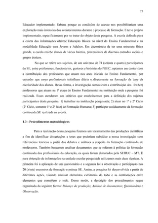 25
Educador implementado. Urbana porque as condições de acesso nos possibilitariam uma
exploração mais intensiva dos acontecimentos durante o processo de formação. E ter o projeto
implementado, especificamente por se tratar do objeto desta pesquisa. A escola definida para
a coleta das informações oferece Educação Básica no nível do Ensino Fundamental e na
modalidade Educação para Jovens e Adultos. Em decorrência de ter uma estrutura física
grande, a escola recebe alunos de vários bairros, provenientes de diversas camadas sociais e
grupos étnicos.
No que se refere aos sujeitos, de um universo de 74 (setenta e quatro) participantes
do SE, entre professores, funcionários, gestores e bolsistas do PIBIC, optamos em contar com
a contribuição dos professores que atuam nos anos iniciais do Ensino Fundamental, por
entender que esses profissionais trabalham diária e diretamente na formação da base da
escolaridade dos alunos. Dessa forma, a investigação contou com a contribuição dos 10 (dez)
professores que atuam na 1ª etapa do Ensino Fundamental na instituição onde a pesquisa foi
realizada. Esses atenderam aos critérios que estabelecemos para a definição dos sujeitos
participantes desta pesquisa: 1) trabalhar na instituição pesquisada; 2) atuar no 1º e 2º Ciclo
(2º Ciclo, somente 1ª e 2ª fase) de Formação Humana; 3) participar assiduamente da formação
continuada SE realizada na escola.
1.3 - Procedimentos metodológicos
Para a realização dessa pesquisa fizemos um levantamento das produções científicas
a fim de identificar dissertações e teses que poderiam subsidiar a nossa investigação com
referenciais teóricos a partir dos debates e análises a respeito da formação continuada de
professores. Também buscamos analisar documentos que se referem à política de formação
continuada dos profissionais da educação, os quais foram elaborados pela SEDUC – MT. E
para obtenção de informações na unidade escolar pesquisada utilizamos mais duas técnicas. A
primeira foi à aplicação de um questionário e a segunda foi a observação e participação nos
20 (vinte) encontros de formação continua SE. Assim, a pesquisa foi desenvolvida a partir de
diferentes ações, visando analisar elementos estruturais do todo e as contradições entre
elementos que compõem o todo. Desse modo, a descrição dos procedimentos segue
organizada da seguinte forma: Balanço de produção; Análise de documentos; Questionário e
Observação.
 