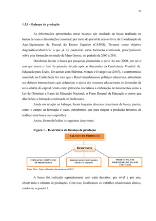 26
1.3.1 - Balanço de produção
As informações apresentadas nesse balanço são resultado da busca realizada no
banco de teses e dissertações (resumos) por meio do portal de acesso livre da Coordenação de
Aperfeiçoamento de Pessoal do Ensino Superior (CAPES). Tivemos como objetivo
diagnosticar/identificar o que já foi produzido sobre formação continuada, principalmente
sobre essa formação no estado de Mato Grosso, no período de 2000 a 2011.
Decidimos iniciar a busca por pesquisas produzidas a partir do ano 2000, por ser o
ano que marca o final da primeira década após as discussões da Conferência Mundial de
Educação para Todos. De acordo com Shiroma, Moraes e Evangelista (2007), o compromisso
assumido na Conferência fez com que o Brasil impulsionasse políticas educativas, articuladas
aos debates internacionais que defendiam o ajuste dos sistemas educacionais às demandas da
nova ordem do capital, tendo como primeiras iniciativas a elaboração de documentos como a
Lei de Diretrizes e Bases da Educação Nacional, o Plano Decenal de Educação e outros que
dão ênfase a formação continuada de professores.
Ainda em relação ao balanço, foram lançados diversos descritores de busca, porém,
como o campo da formação é vasto, percebemos que para mapear a produção teríamos de
realizar uma busca mais específica.
Assim, foram definidos os seguintes descritores:
Figura 1 – Descritores do balanço de produção
Fonte: Silva - Figura elaborada pela autora em set/2012
A busca foi realizada separadamente com cada descritor, por nível e por ano,
observando o número de produções. Com isso, localizamos os trabalhos relacionados abaixo,
conforme o quadro 1:
Descritores
BALANÇO DE PRODUÇÃO
FORMAÇÃO CONTINUADA
DE PROFESSORES
FORMAÇÃO DE PROFESSORES
EM MATO GROSSO
PROJETO SALA DE
PROFESSOR E/OU SALA DE
EDUCADOR
 