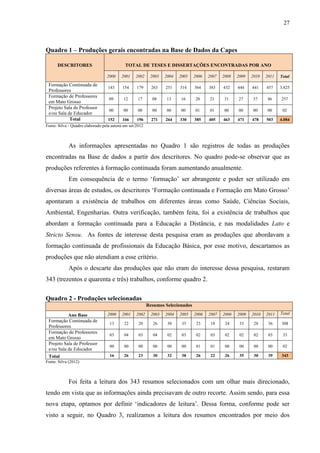 27
Quadro 1 – Produções gerais encontradas na Base de Dados da Capes
DESCRITORES TOTAL DE TESES E DISSERTAÇÕES ENCONTRADAS POR ANO
2000 2001 2002 2003 2004 2005 2006 2007 2008 2009 2010 2011 Total
Formação Continuada de
Professores
143 154 179 263 251 314 364 383 432 444 441 457 3.825
Formação de Professores
em Mato Grosso
09 12 17 08 13 16 20 21 31 27 37 46 257
Projeto Sala de Professor
e/ou Sala de Educador
00 00 00 00 00 00 01 01 00 00 00 00 02
Total 152 166 196 271 264 330 385 405 463 471 478 503 4.084
Fonte: Silva - Quadro elaborado pela autora em set/2012
As informações apresentadas no Quadro 1 são registros de todas as produções
encontradas na Base de dados a partir dos descritores. No quadro pode-se observar que as
produções referentes à formação continuada foram aumentando anualmente.
Em consequência de o termo ‘formação’ ser abrangente e poder ser utilizado em
diversas áreas de estudos, os descritores ‘Formação continuada e Formação em Mato Grosso’
apontaram a existência de trabalhos em diferentes áreas como Saúde, Ciências Sociais,
Ambiental, Engenharias. Outra verificação, também feita, foi a existência de trabalhos que
abordam a formação continuada para a Educação a Distância, e nas modalidades Lato e
Stricto Sensu. As fontes de interesse desta pesquisa eram as produções que abordavam a
formação continuada de profissionais da Educação Básica, por esse motivo, descartamos as
produções que não atendiam a esse critério.
Após o descarte das produções que não eram do interesse dessa pesquisa, restaram
343 (trezentos e quarenta e três) trabalhos, conforme quadro 2.
Quadro 2 - Produções selecionadas
Resumos Selecionados
Ano Base 2000 2001 2002 2003 2004 2005 2006 2007 2008 2009 2010 2011 Total
Formação Continuada de
Professores
13 22 20 26 30 35 23 18 24 33 28 36 308
Formação de Professores
em Mato Grosso
03 04 03 04 02 03 02 03 02 02 02 03 33
Projeto Sala de Professor
e/ou Sala de Educador
00 00 00 00 00 00 01 01 00 00 00 00 02
Total 16 26 23 30 32 38 26 22 26 35 30 39 343
Fonte: Silva (2012)
Foi feita a leitura dos 343 resumos selecionados com um olhar mais direcionado,
tendo em vista que as informações ainda precisavam de outro recorte. Assim sendo, para essa
nova etapa, optamos por definir ‘indicadores de leitura’. Dessa forma, conforme pode ser
visto a seguir, no Quadro 3, realizamos a leitura dos resumos encontrados por meio dos
 