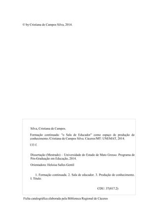 © by Cristiana de Campos Silva, 2014.
Silva, Cristiana de Campos.
Formação continuada: "o Sala de Educador” como espaço de produção de
conhecimento./Cristiana de Campos Silva. Cáceres/MT: UNEMAT, 2014.
133 f.
Dissertação (Mestrado) – Universidade do Estado de Mato Grosso. Programa de
Pós-Graduação em Educação, 2014.
Orientadora: Heloisa Salles Gentil
1. Formação continuada. 2. Sala de educador. 3. Produção de conhecimento.
I. Título.
CDU: 37(817.2)
Ficha catalográfica elaborada pela Biblioteca Regional de Cáceres
 