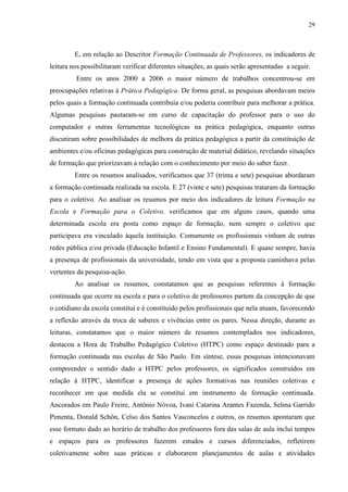 29
E, em relação ao Descritor Formação Continuada de Professores, os indicadores de
leitura nos possibilitaram verificar diferentes situações, as quais serão apresentadas a seguir.
Entre os anos 2000 a 2006 o maior número de trabalhos concentrou-se em
preocupações relativas à Prática Pedagógica. De forma geral, as pesquisas abordavam meios
pelos quais a formação continuada contribuía e/ou poderia contribuir para melhorar a prática.
Algumas pesquisas pautaram-se em curso de capacitação do professor para o uso do
computador e outras ferramentas tecnológicas na prática pedagógica, enquanto outras
discutiram sobre possibilidades de melhora da prática pedagógica a partir da constituição de
ambientes e/ou oficinas pedagógicas para construção de material didático, revelando situações
de formação que priorizavam a relação com o conhecimento por meio do saber fazer.
Entre os resumos analisados, verificamos que 37 (trinta e sete) pesquisas abordaram
a formação continuada realizada na escola. E 27 (vinte e sete) pesquisas trataram da formação
para o coletivo. Ao analisar os resumos por meio dos indicadores de leitura Formação na
Escola e Formação para o Coletivo, verificamos que em alguns casos, quando uma
determinada escola era posta como espaço de formação, nem sempre o coletivo que
participava era vinculado àquela instituição. Comumente os profissionais vinham de outras
redes pública e/ou privada (Educação Infantil e Ensino Fundamental). E quase sempre, havia
a presença de profissionais da universidade, tendo em vista que a proposta caminhava pelas
vertentes da pesquisa-ação.
Ao analisar os resumos, constatamos que as pesquisas referentes à formação
continuada que ocorre na escola e para o coletivo de professores partem da concepção de que
o cotidiano da escola constitui e é constituído pelos profissionais que nela atuam, favorecendo
a reflexão através da troca de saberes e vivências entre os pares. Nessa direção, durante as
leituras, constatamos que o maior número de resumos contemplados nos indicadores,
destacou a Hora de Trabalho Pedagógico Coletivo (HTPC) como espaço destinado para a
formação continuada nas escolas de São Paulo. Em síntese, essas pesquisas intencionavam
compreender o sentido dado a HTPC pelos professores, os significados construídos em
relação à HTPC, identificar a presença de ações formativas nas reuniões coletivas e
reconhecer em que medida ela se constitui em instrumento de formação continuada.
Ancorados em Paulo Freire, Antônio Nóvoa, Ivani Catarina Arantes Fazenda, Selma Garrido
Pimenta, Donald Schön, Celso dos Santos Vasconcelos e outros, os resumos apontaram que
esse formato dado ao horário de trabalho dos professores fora das salas de aula inclui tempos
e espaços para os professores fazerem estudos e cursos diferenciados, refletirem
coletivamente sobre suas práticas e elaborarem planejamentos de aulas e atividades
 