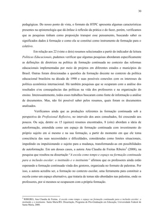 30
pedagógicas. Do nosso ponto de vista, o formato da HTPC apresenta algumas características
presentes na epistemologia que dá ênfase à reflexão da prática e do fazer, porém, verificamos
que as pesquisas tinham como proposição transpor esse pensamento, buscando saber os
significados dados à formação e como ela se constitui como instrumento de formação para o
coletivo.
Em relação aos 22 (vinte e dois) resumos selecionados a partir do indicador de leitura
Políticas Educacionais, pudemos verificar que algumas pesquisas abordaram especificamente
as definições de diretrizes na política de formação continuada no contexto das reformas
educacionais implementadas por meio de projetos em diferentes estados e municípios do
Brasil. Outras foram direcionadas a questões da formação docente no contexto da política
educacional brasileira na década de 1990 e suas possíveis conexões com os interesses da
política econômica internacional. Há também pesquisas que se ocuparam com a análise dos
resultados e/ou consequências das políticas na vida dos professores e na organização do
ensino. Interessantemente, todos esses trabalhos buscaram como fonte de informação a análise
de documentos. Mas, não foi possível saber pelos resumos, quais foram os documentos
analisados.
Verificamos ainda que as produções referentes às formação continuada sob a
perspectiva do Profissional Reflexivo, no intervalo dos anos consultados, foi crescendo aos
poucos. Ou seja, dentre os 15 (quinze) resumos encontrados, 8 (oito) abordam a ideia de
autoformação, entendida como um espaço de formação continuada com investimento do
próprio sujeito em si mesmo e na sua formação, a partir do momento em que ele toma
consciência das suas necessidades e dificuldades, consideradas como limites situacionais,
impedindo ou impulsionando o sujeito para a mudança, transformando-as em possibilidades
de autoformação. Em um desses casos, a autora Ana Claudia de Freitas Ribeiro3
(2008), na
pesquisa que resultou na dissertação “A escola como tempo e espaço na formação continuada
para a inclusão escolar: o instituído e o instituinte” afirmou que os professores ainda estão
esperando a formação continuada vinda dos gestores, organizada no formato de palestras. Por
isso, a autora acredita ser, a formação no contexto escolar, uma ferramenta para constituir a
escola como um espaço alternativo, que trataria de temas não abordados nas palestras, onde os
professores, por si mesmos se ocupassem com a própria formação.
3
RIBEIRO, Ana Claudia de Freitas. A escola como tempo e espaço na formação continuada para a inclusão escolar: o
instituído e o instituinte. Santa Maria/RS: Dissertação, Programa de Pós-Graduação em Educação, Universidade Federal de
Santa Maria, 2008.
 