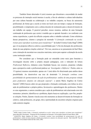 31
Também foram detectados 6 (seis) resumos que discutiram a necessidade de mudar
os processos de interação social internos à escola, a fim de substituir a cultura individualista
por uma cultura baseada na colaboração e no trabalho conjunto, na busca da autonomia
profissional, de forma que a escola se torne um local com um tempo e espaço de formação,
possibilitando o rompimento com a cultura docente do isolamento para o desenvolvimento de
um trabalho em equipe. É possível perceber, nesses resumos, análises de uma formação
continuada de professores que ocorre à medida que se aprende fazendo e no confronto com
outras experiências, a partir da reflexão conjunta sobre o trabalho realizado. Como referência
dessas perspectivas, citamos a pesquisa de mestrado “A formação continuada na escola:
treinar para reproduzir ou formar para transformar?” de Izabel Cristina Uaska Hepp4
(2008)
que vê na proposta reflexiva coletiva a possibilidade para “o fim da alienação dos professores
diante de suas próprias criações coletivas”. Por isso, ancorou-se no pensamento de Karl Marx
com a intenção de encontrar nos conceitos marxistas, meios para superar a alienação da escola
como instituição isolada.
Por considerar que a formação pode ser entendida como meio para fomentar a
investigação docente sobre a própria atuação pedagógica, com o indicador de leitura
Profissional Reflexivo, tínhamos como finalidade buscar, nos resumos, propostas voltadas
para a perspectiva onde o profissional pudesse ser ‘Investigador e Reflexivo’. Porém, entre os
15 (quinze) resumos encontrados, apenas em 1 (um) deles foi direcionado para análise dessa
possibilidade. Ao desenvolver sua tese de doutorado “A formação contínua como
possibilidade do aprimoramento da ação de problematizar: análise de uma proposta voltada
para professores atuantes em educação especial”, a autora Maria Angélica do Carmo
Zanotto5
(2002) buscou saber em que proporção a formação continuada, com ênfase na ativa
ação de problematizar a própria prática, favoreceria a aprendizagem dos professores. Dentre
os seus argumentos, a autora considera que a ação de problematizar está relacionada com três
momentos: primeiro, identifica-se o problema, depois busca-se explicação, e por fim, propõe-
se soluções. Porém, Zanotto vincula esses três momentos ao desenvolvimento da formação no
coletivo, onde professores, em grupo, têm a oportunidade de encontrar soluções originais para
cada contexto singular.
4
HEPP, Izabel Cristina Uaska. A formação continuada na escola: treinar para reproduzir ou formar para transformar?
Santa Maria/RS: Dissertação – Programa de Pós-Graduação em Educação. Universidade Federal de Santa Maria, 2008.
5
ZANOTTO, Maria Angélica do Carmo. A formação contínua como possibilidade do aprimoramento da ação de
problematizar: análise de uma proposta voltada para professores atuantes em educação especial. São Carlos/SP: Tese de
Doutorado. Universidade Federal de São Carlos, 2002.
 