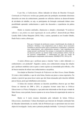 32
E por fim, o Conhecimento, último indicador de leitura do Descritor Formação
Continuada de Professores revelou que grande parte das produções encontradas direcionou
discussões em torno do conhecimento, pautando em reflexões relativas ao desenvolvimento
de atividades do trabalho, ou seja, os participantes da formação continuada tinham como
possibilidade apreender conhecimentos a partir das discussões e experiências da prática
cotidiana.
Dentre os resumos analisados, chamou-nos a atenção a dissertação “O professor
reflexivo e sua prática na atual organização da escola pública”, desenvolvida por Maria
Lourdes Della Colleta Marquette (2010). Nela, a autora, apoiando-se em Evandro Ghedin,
Paulo Freire e outros, afirma que:
Para que a formação de professores enseje a transformação das atitudes do
professor e fortaleça o seu compromisso com os alunos, faz-se necessário
considerar os processos pelos quais os professores se apropriam e constroem
seus conhecimentos, suas características pessoais e suas experiências no
campo pessoal e profissional. Isso porque, a construção do conhecimento é
um processo pessoal e ao mesmo tempo é uma produção coletiva, fruto de
um processo compartilhado: o conhecimento de cada um resulta de
aprendizagens conquistadas coletivamente. (MARQUETTE, 2010, p.39).
A autora afirmou que o professor passa a transitar “entre o saber elaborado e o
conhecimento a ser produzido”. Segundo a autora, esse conhecimento emerge das relações
que o professor estabelece com os pares e outros sujeitos na comunidade pela reflexão, a fim
de buscar maneiras de refazer seus conhecimentos e sua prática.
Em relação ao Descritor Formação de Professores em Mato Grosso, foram filtrados
22 (vinte e dois) trabalhos, o que de certa forma, frustrou um pouco a nossa expectativa. No
entanto, é possível que possa haver outros que não foram alcançados pelo descritor definido
para as buscas, posto que trabalhamos com resumos.
A leitura dos resumos referentes ao descritor possibilitou observar que em Mato
Grosso no intervalo de 2000 a 2011, as pesquisas tiveram como base as Políticas
Educacionais e a Prática Pedagógica, o que pode estar relacionado ao fato de que o estado de
Mato Grosso, nesse período, buscava ajustar-se às novas formas de organização de ensino no
Brasil.
Dentre os 6 (seis) resumos detectados pelo indicador de leitura Políticas
Educacionais, encontramos 2 (duas) dissertações que tratavam da formação continuada Sala
de Educador (denominado, na ocasião, Sala de Professor) que se aproximam mais do nosso
objeto de investigação. Assim, tanto a primeira produção intitulada: “A formação Continuada
 