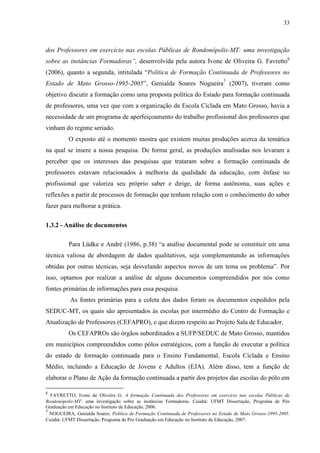 33
dos Professores em exercício nas escolas Públicas de Rondonópolis-MT: uma investigação
sobre as instâncias Formadoras”, desenvolvida pela autora Ivone de Oliveira G. Favretto6
(2006), quanto a segunda, intitulada “Política de Formação Continuada de Professores no
Estado de Mato Grosso-1995-2005”, Genialda Soares Nogueira7
(2007), tiveram como
objetivo discutir a formação como uma proposta política do Estado para formação continuada
de professores, uma vez que com a organização da Escola Ciclada em Mato Grosso, havia a
necessidade de um programa de aperfeiçoamento do trabalho profissional dos professores que
vinham do regime seriado.
O exposto até o momento mostra que existem muitas produções acerca da temática
na qual se insere a nossa pesquisa. De forma geral, as produções analisadas nos levaram a
perceber que os interesses das pesquisas que trataram sobre a formação continuada de
professores estavam relacionados à melhoria da qualidade da educação, com ênfase no
profissional que valoriza seu próprio saber e dirige, de forma autônoma, suas ações e
reflexões a partir de processos de formação que tenham relação com o conhecimento do saber
fazer para melhorar a prática.
1.3.2 - Análise de documentos
Para Lüdke e André (1986, p.38) “a análise documental pode se constituir em uma
técnica valiosa de abordagem de dados qualitativos, seja complementando as informações
obtidas por outras técnicas, seja desvelando aspectos novos de um tema ou problema”. Por
isso, optamos por realizar a análise de alguns documentos compreendidos por nós como
fontes primárias de informações para essa pesquisa.
As fontes primárias para a coleta dos dados foram os documentos expedidos pela
SEDUC-MT, os quais são apresentados às escolas por intermédio do Centro de Formação e
Atualização de Professores (CEFAPRO), e que dizem respeito ao Projeto Sala de Educador.
Os CEFAPROs são órgãos subordinados a SUFP/SEDUC de Mato Grosso, mantidos
em municípios compreendidos como pólos estratégicos, com a função de executar a política
do estado de formação continuada para o Ensino Fundamental, Escola Ciclada e Ensino
Médio, incluindo a Educação de Jovens e Adultos (EJA). Além disso, tem a função de
elaborar o Plano de Ação da formação continuada a partir dos projetos das escolas do pólo em
6
FAVRETTO, Ivone de Oliveira G. A formação Continuada dos Professores em exercício nas escolas Públicas de
Rondonópolis-MT: uma investigação sobre as instâncias Formadoras. Cuiabá: UFMT Dissertação, Programa de Pós
Graduação em Educação no Instituto de Educação, 2006.
7
NOGUEIRA, Genialda Soares. Política de Formação Continuada de Professores no Estado de Mato Grosso-1995-2005.
Cuiabá: UFMT Dissertação, Programa de Pós Graduação em Educação no Instituto de Educação, 2007.
 