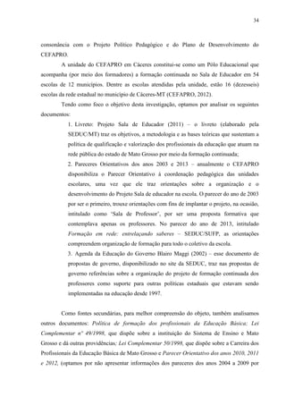 34
consonância com o Projeto Político Pedagógico e do Plano de Desenvolvimento do
CEFAPRO.
A unidade do CEFAPRO em Cáceres constitui-se como um Pólo Educacional que
acompanha (por meio dos formadores) a formação continuada no Sala de Educador em 54
escolas de 12 municípios. Dentre as escolas atendidas pela unidade, estão 16 (dezesseis)
escolas da rede estadual no município de Cáceres-MT (CEFAPRO, 2012).
Tendo como foco o objetivo desta investigação, optamos por analisar os seguintes
documentos:
1. Livreto: Projeto Sala de Educador (2011) – o livreto (elaborado pela
SEDUC/MT) traz os objetivos, a metodologia e as bases teóricas que sustentam a
política de qualificação e valorização dos profissionais da educação que atuam na
rede pública do estado de Mato Grosso por meio da formação continuada;
2. Pareceres Orientativos dos anos 2003 e 2013 – anualmente o CEFAPRO
disponibiliza o Parecer Orientativo à coordenação pedagógica das unidades
escolares, uma vez que ele traz orientações sobre a organização e o
desenvolvimento do Projeto Sala de educador na escola. O parecer do ano de 2003
por ser o primeiro, trouxe orientações com fins de implantar o projeto, na ocasião,
intitulado como ‘Sala de Professor’, por ser uma proposta formativa que
contemplava apenas os professores. No parecer do ano de 2013, intitulado
Formação em rede: entrelaçando saberes – SEDUC/SUFP, as orientações
compreendem organização de formação para todo o coletivo da escola.
3. Agenda da Educação do Governo Blairo Maggi (2002) – esse documento de
propostas de governo, disponibilizado no site da SEDUC, traz nas propostas de
governo referências sobre a organização do projeto de formação continuada dos
professores como suporte para outras políticas estaduais que estavam sendo
implementadas na educação desde 1997.
Como fontes secundárias, para melhor compreensão do objeto, também analisamos
outros documentos: Política de formação dos profissionais da Educação Básica; Lei
Complementar nº 49/1998, que dispõe sobre a instituição do Sistema de Ensino e Mato
Grosso e dá outras providências; Lei Complementar 50/1998, que dispõe sobre a Carreira dos
Profissionais da Educação Básica de Mato Grosso e Parecer Orientativo dos anos 2010, 2011
e 2012, (optamos por não apresentar informações dos pareceres dos anos 2004 a 2009 por
 
