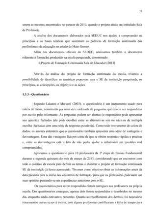 35
serem as mesmas encontradas no parecer de 2010, quando o projeto ainda era intitulado Sala
de Professor).
A análise dos documentos elaborados pela SEDUC nos ajudou a compreender os
princípios e as bases teóricas que sustentam as políticas de formação continuada dos
profissionais da educação no estado de Mato Grosso.
Além dos documentos oficiais da SEDUC, analisamos também o documento
referente à formação, produzido na escola pesquisada, denominado:
1.Projeto de Formação Continuada Sala de Educador (2013)
Através da análise do projeto de formação continuada da escola, tivemos a
possibilidade de identificar as temáticas propostas para o SE da instituição pesquisada, os
princípios, as concepções, os objetivos e as ações.
1.3.3 - Questionário
Segundo Lakatos e Marconi (2003), o questionário é um instrumento usado para
coleta de dados, constituído por uma série ordenada de perguntas que devem ser respondidas
por escrito pelo informante. As perguntas podem ser abertas (o respondente pode apresentar
sua opinião), fechadas (ele pode escolher entre as alternativas sim ou não) ou de múltipla
escolha (fechadas com uma série de respostas possíveis). Como todo instrumento de coleta de
dados, os autores entendem que o questionário também apresenta uma série de vantagens e
desvantagens. Uma das vantagens fica por conta de que se obtém respostas rápidas e precisas
e, entre as desvantagens está o fato de não poder ajudar o informante em questões mal
compreendidas.
Aplicamos o questionário para 10 professores da 1ª etapa do Ensino Fundamental
durante a segunda quinzena do mês de março de 2013, considerando que os encontros com
todo o coletivo da escola para definir os temas e elaborar o projeto de formação continuada
SE da instituição já havia acontecido. Tivemos como objetivo obter as informações antes da
data prevista para o início dos encontros de formação, para que os professores pudessem dar
suas opiniões pautando-se em experiências anteriores com o SE.
Os questionários para serem respondidos foram entregues aos professores na própria
escola. Dos questionários entregues, apenas dois foram respondidos e devolvidos no mesmo
dia, enquanto ainda estávamos presentes. Quanto ao recolhimento dos demais, foi necessário
retornarmos outras vezes à escola, pois alguns professores justificaram a falta de tempo para
 