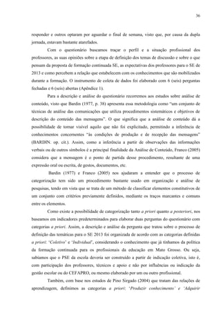 36
responder e outros optaram por aguardar o final de semana, visto que, por causa da dupla
jornada, estavam bastante atarefados.
Com o questionário buscamos traçar o perfil e a situação profissional dos
professores, as suas opiniões sobre a etapa de definição dos temas de discussão e sobre o que
pensam da proposta de formação continuada SE, as expectativas dos professores para o SE de
2013 e como percebem a relação que estabelecem com os conhecimentos que são mobilizados
durante a formação. O instrumento de coleta de dados foi elaborado com 6 (seis) perguntas
fechadas e 6 (seis) abertas (Apêndice 1).
Para a descrição e análise do questionário recorremos aos estudos sobre análise de
conteúdo, visto que Bardin (1977, p. 38) apresenta essa metodologia como “um conjunto de
técnicas de análise das comunicações que utiliza procedimentos sistemáticos e objetivos de
descrição do conteúdo das mensagens”. O que significa que a análise de conteúdo dá a
possibilidade de tornar visível aquilo que não foi explicitado, permitindo a inferência de
conhecimentos concernentes “às condições de produção e de recepção das mensagens”
(BARDIN. op. cit.). Assim, como a inferência a partir de observações das informações
verbais ou de outros símbolos é a principal finalidade da Análise de Conteúdo, Franco (2005)
considera que a mensagem é o ponto de partida desse procedimento, resultante de uma
expressão oral ou escrita, de gestos, documentos, etc.
Bardin (1977) e Franco (2005) nos ajudaram a entender que o processo de
categorização tem sido um procedimento bastante usado em organização e análise de
pesquisas, tendo em vista que se trata de um método de classificar elementos constitutivos de
um conjunto com critérios previamente definidos, mediante os traços marcantes e comuns
entre os elementos.
Como existe a possibilidade de categorização tanto a priori quanto a posteriori, nos
baseamos em indicadores predeterminados para elaborar duas perguntas do questionário com
categorias a priori. Assim, a descrição e análise da pergunta que tratou sobre o processo de
definição das temáticas para o SE 2013 foi organizada de acordo com as categorias definidas
a priori: ‘Coletivo’ e ‘Individual’, considerando o conhecimento que já tínhamos da política
da formação continuada para os profissionais da educação em Mato Grosso. Ou seja,
sabíamos que o PSE da escola deveria ser construído a partir de indicação coletiva, isto é,
com participação dos professores, técnicos e apoio e não por influências ou indicação da
gestão escolar ou do CEFAPRO, ou mesmo elaborado por um ou outro profissional.
Também, com base nos estudos de Pino Sirgado (2004) que tratam das relações de
aprendizagem, definimos as categorias a priori: ‘Produzir conhecimento’ e ‘Adquirir
 