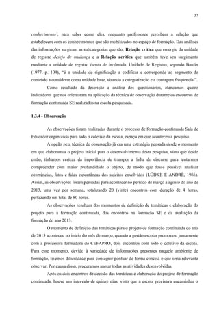 37
conhecimento’, para saber como eles, enquanto professores percebem a relação que
estabelecem com os conhecimentos que são mobilizados no espaço de formação. Das análises
das informações surgiram as subcategorias que são: Relação crítica que emergiu da unidade
de registro desejo de mudança e a Relação acrítica que também teve seu surgimento
mediante a unidade de registro isenta de incômodo. Unidade de Registro, segundo Bardin
(1977, p. 104), “é a unidade de significação a codificar e corresponde ao segmento de
conteúdo a considerar como unidade base, visando a categorização e a contagem frequencial”.
Como resultado da descrição e análise dos questionários, elencamos quatro
indicadores que nos orientaram na aplicação da técnica de observação durante os encontros de
formação continuada SE realizados na escola pesquisada.
1.3.4 - Observação
As observações foram realizadas durante o processo de formação continuada Sala de
Educador organizado para todo o coletivo da escola, espaço em que aconteceu a pesquisa.
A opção pela técnica de observação já era uma estratégia pensada desde o momento
em que elaboramos o projeto inicial para o desenvolvimento desta pesquisa, visto que desde
então, tínhamos certeza da importância de transpor a linha do discurso para tentarmos
compreender com maior profundidade o objeto, de modo que fosse possível analisar
ocorrências, fatos e falas espontâneas dos sujeitos envolvidos (LÜDKE E ANDRÉ, 1986).
Assim, as observações foram pensadas para acontecer no período de março a agosto do ano de
2013, uma vez por semana, totalizando 20 (vinte) encontros com duração de 4 horas,
perfazendo um total de 80 horas.
As observações resultam dos momentos de definição de temáticas e elaboração do
projeto para a formação continuada, dos encontros na formação SE e da avaliação da
formação do ano 2013.
O momento de definição das temáticas para o projeto de formação continuada do ano
de 2013 aconteceu no início do mês de março, quando a gestão escolar promoveu, juntamente
com a professora formadora do CEFAPRO, dois encontros com todo o coletivo da escola.
Para esse momento, devido à variedade de informações presentes naquele ambiente de
formação, tivemos dificuldade para conseguir pontuar de forma concisa o que seria relevante
observar. Por causa disso, procuramos anotar todas as atividades desenvolvidas.
Após os dois encontros de decisão das temáticas e elaboração do projeto de formação
continuada, houve um intervalo de quinze dias, visto que a escola precisava encaminhar o
 
