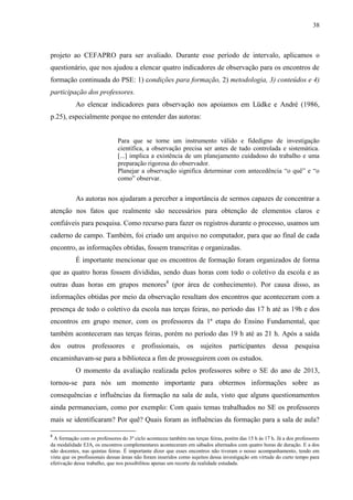 38
projeto ao CEFAPRO para ser avaliado. Durante esse período de intervalo, aplicamos o
questionário, que nos ajudou a elencar quatro indicadores de observação para os encontros de
formação continuada do PSE: 1) condições para formação, 2) metodologia, 3) conteúdos e 4)
participação dos professores.
Ao elencar indicadores para observação nos apoiamos em Lüdke e André (1986,
p.25), especialmente porque no entender das autoras:
Para que se torne um instrumento válido e fidedigno de investigação
científica, a observação precisa ser antes de tudo controlada e sistemática.
[...] implica a existência de um planejamento cuidadoso do trabalho e uma
preparação rigorosa do observador.
Planejar a observação significa determinar com antecedência “o quê” e “o
como” observar.
As autoras nos ajudaram a perceber a importância de sermos capazes de concentrar a
atenção nos fatos que realmente são necessários para obtenção de elementos claros e
confiáveis para pesquisa. Como recurso para fazer os registros durante o processo, usamos um
caderno de campo. Também, foi criado um arquivo no computador, para que ao final de cada
encontro, as informações obtidas, fossem transcritas e organizadas.
É importante mencionar que os encontros de formação foram organizados de forma
que as quatro horas fossem divididas, sendo duas horas com todo o coletivo da escola e as
outras duas horas em grupos menores8
(por área de conhecimento). Por causa disso, as
informações obtidas por meio da observação resultam dos encontros que aconteceram com a
presença de todo o coletivo da escola nas terças feiras, no período das 17 h até as 19h e dos
encontros em grupo menor, com os professores da 1ª etapa do Ensino Fundamental, que
também aconteceram nas terças feiras, porém no período das 19 h até as 21 h. Após a saída
dos outros professores e profissionais, os sujeitos participantes dessa pesquisa
encaminhavam-se para a biblioteca a fim de prosseguirem com os estudos.
O momento da avaliação realizada pelos professores sobre o SE do ano de 2013,
tornou-se para nós um momento importante para obtermos informações sobre as
consequências e influências da formação na sala de aula, visto que alguns questionamentos
ainda permaneciam, como por exemplo: Com quais temas trabalhados no SE os professores
mais se identificaram? Por quê? Quais foram as influências da formação para a sala de aula?
8
A formação com os professores do 3º ciclo aconteceu também nas terças feiras, porém das 15 h às 17 h. Já a dos professores
da modalidade EJA, os encontros complementares aconteceram em sábados alternados com quatro horas de duração. E a dos
não docentes, nas quintas feiras. É importante dizer que esses encontros não tiveram o nosso acompanhamento, tendo em
vista que os profissionais dessas áreas não foram inseridos como sujeitos dessa investigação em virtude do curto tempo para
efetivação desse trabalho, que nos possibilitou apenas um recorte da realidade estudada.
 