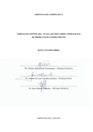 CRISTIANA DE CAMPOS SILVA
FORMAÇÃO CONTINUADA: “O SALA DE EDUCADOR” COMO ESPAÇO
DE PRODUÇÃO DE CONHECIMENTO
BANCA EXAMINADORA
____________________________________________________________
Dra. Heloisa Salles Gentil (Orientadora – PPGEdu/UNEMAT)
____________________________________________________________
Dr. Ademar de Lima Carvalho (Membro – PPGEdu/UFMT)
____________________________________________________________
Dr. Irton Milanesi (Membro – PPGEdu/UNEMAT)
APROVADA EM: 12/02/2014
 