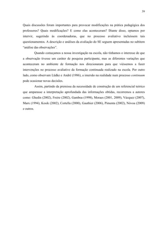 39
Quais discussões foram importantes para provocar modificações na prática pedagógica dos
professores? Quais modificações? E como elas aconteceram? Diante disso, optamos por
intervir, sugerindo às coordenadoras, que no processo avaliativo incluíssem tais
questionamentos. A descrição e análises da avaliação do SE seguem apresentadas no subitem
“análise das observações”.
Quando começamos a nossa investigação na escola, não tínhamos o interesse de que
a observação tivesse um caráter de pesquisa participante, mas as diferentes variações que
aconteceram no ambiente de formação nos direcionaram para que viéssemos a fazer
intervenções no processo avaliativo da formação continuada realizado na escola. Por outro
lado, como observam Lüdke e André (1986), a imersão na realidade num processo continuum
pode ocasionar novas decisões.
Assim, partindo da premissa da necessidade de construção de um referencial teórico
que amparasse a interpretação aprofundada das informações obtidas, recorremos a autores
como: Ghedin (2002), Freire (2002), Gamboa (1998), Moraes (2001, 2009), Vázquez (2007),
Marx (1994), Kosik (2002), Cortella (2000), Gauthier (2006), Pimenta (2002), Nóvoa (2009)
e outros.
 