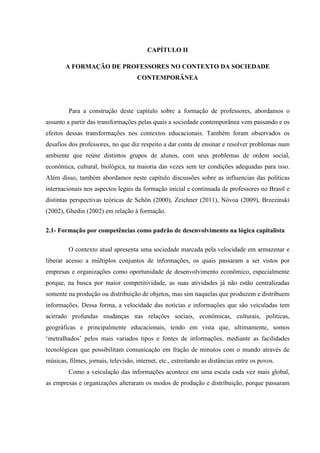 CAPÍTULO II
A FORMAÇÃO DE PROFESSORES NO CONTEXTO DA SOCIEDADE
CONTEMPORÂNEA
Para a construção deste capítulo sobre a formação de professores, abordamos o
assunto a partir das transformações pelas quais a sociedade contemporânea vem passando e os
efeitos dessas transformações nos contextos educacionais. Também foram observados os
desafios dos professores, no que diz respeito a dar conta de ensinar e resolver problemas num
ambiente que reúne distintos grupos de alunos, com seus problemas de ordem social,
econômica, cultural, biológica, na maioria das vezes sem ter condições adequadas para isso.
Além disso, também abordamos neste capítulo discussões sobre as influencias das políticas
internacionais nos aspectos legais da formação inicial e continuada de professores no Brasil e
distintas perspectivas teóricas de Schön (2000), Zeichner (2011), Nóvoa (2009), Brzezinski
(2002), Ghedin (2002) em relação à formação.
2.1- Formação por competências como padrão de desenvolvimento na lógica capitalista
O contexto atual apresenta uma sociedade marcada pela velocidade em armazenar e
liberar acesso a múltiplos conjuntos de informações, os quais passaram a ser vistos por
empresas e organizações como oportunidade de desenvolvimento econômico, especialmente
porque, na busca por maior competitividade, as suas atividades já não estão centralizadas
somente na produção ou distribuição de objetos, mas sim naquelas que produzem e distribuem
informações. Dessa forma, a velocidade das notícias e informações que são veiculadas tem
acirrado profundas mudanças nas relações sociais, econômicas, culturais, políticas,
geográficas e principalmente educacionais, tendo em vista que, ultimamente, somos
‘metralhados’ pelos mais variados tipos e fontes de informações, mediante as facilidades
tecnológicas que possibilitam comunicação em fração de minutos com o mundo através de
músicas, filmes, jornais, televisão, internet, etc., estreitando as distâncias entre os povos.
Como a veiculação das informações acontece em uma escala cada vez mais global,
as empresas e organizações alteraram os modos de produção e distribuição, porque passaram
 