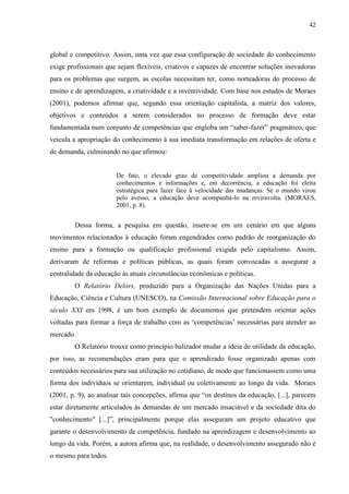 42
global e competitivo. Assim, uma vez que essa configuração de sociedade do conhecimento
exige profissionais que sejam flexíveis, criativos e capazes de encontrar soluções inovadoras
para os problemas que surgem, as escolas necessitam ter, como norteadoras do processo de
ensino e de aprendizagem, a criatividade e a inventividade. Com base nos estudos de Moraes
(2001), podemos afirmar que, segundo essa orientação capitalista, a matriz dos valores,
objetivos e conteúdos a serem considerados no processo de formação deve estar
fundamentada num conjunto de competências que engloba um “saber-fazer” pragmático, que
veicula a apropriação do conhecimento à sua imediata transformação em relações de oferta e
de demanda, culminando no que afirmou:
De fato, o elevado grau de competitividade ampliou a demanda por
conhecimentos e informações e, em decorrência, a educação foi eleita
estratégica para fazer face à velocidade das mudanças. Se o mundo virou
pelo avesso, a educação deve acompanhá-lo na reviravolta. (MORAES,
2001, p. 8).
Dessa forma, a pesquisa em questão, insere-se em um cenário em que alguns
movimentos relacionados à educação foram engendrados como padrão de reorganização do
ensino para a formação ou qualificação profissional exigida pelo capitalismo. Assim,
derivaram de reformas e políticas públicas, as quais foram convocadas a assegurar a
centralidade da educação às atuais circunstâncias econômicas e políticas.
O Relatório Delors, produzido para a Organização das Nações Unidas para a
Educação, Ciência e Cultura (UNESCO), na Comissão Internacional sobre Educação para o
século XXI em 1998, é um bom exemplo de documentos que pretendem orientar ações
voltadas para formar a força de trabalho com as ‘competências’ necessárias para atender ao
mercado.
O Relatório trouxe como princípio balizador mudar a ideia de utilidade da educação,
por isso, as recomendações eram para que o aprendizado fosse organizado apenas com
conteúdos necessários para sua utilização no cotidiano, de modo que funcionassem como uma
forma dos indivíduos se orientarem, individual ou coletivamente ao longo da vida. Moraes
(2001, p. 9), ao analisar tais concepções, afirma que “os destinos da educação, [...], parecem
estar diretamente articulados às demandas de um mercado insaciável e da sociedade dita do
"conhecimento" [...]”, principalmente porque elas asseguram um projeto educativo que
garante o desenvolvimento de competência, fundado na aprendizagem e desenvolvimento ao
longo da vida. Porém, a autora afirma que, na realidade, o desenvolvimento assegurado não é
o mesmo para todos.
 