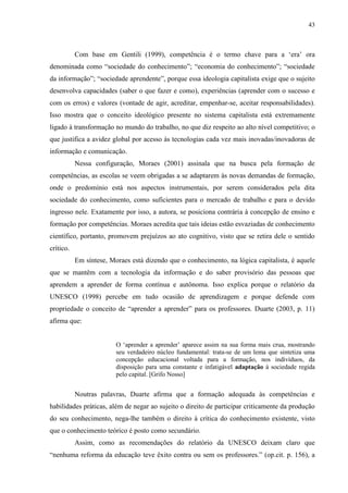 43
Com base em Gentili (1999), competência é o termo chave para a ‘era’ ora
denominada como “sociedade do conhecimento”; “economia do conhecimento”; “sociedade
da informação”; “sociedade aprendente”, porque essa ideologia capitalista exige que o sujeito
desenvolva capacidades (saber o que fazer e como), experiências (aprender com o sucesso e
com os erros) e valores (vontade de agir, acreditar, empenhar-se, aceitar responsabilidades).
Isso mostra que o conceito ideológico presente no sistema capitalista está extremamente
ligado à transformação no mundo do trabalho, no que diz respeito ao alto nível competitivo; o
que justifica a avidez global por acesso às tecnologias cada vez mais inovadas/inovadoras de
informação e comunicação.
Nessa configuração, Moraes (2001) assinala que na busca pela formação de
competências, as escolas se veem obrigadas a se adaptarem às novas demandas de formação,
onde o predomínio está nos aspectos instrumentais, por serem considerados pela dita
sociedade do conhecimento, como suficientes para o mercado de trabalho e para o devido
ingresso nele. Exatamente por isso, a autora, se posiciona contrária à concepção de ensino e
formação por competências. Moraes acredita que tais ideias estão esvaziadas de conhecimento
científico, portanto, promovem prejuízos ao ato cognitivo, visto que se retira dele o sentido
crítico.
Em síntese, Moraes está dizendo que o conhecimento, na lógica capitalista, é aquele
que se mantêm com a tecnologia da informação e do saber provisório das pessoas que
aprendem a aprender de forma contínua e autônoma. Isso explica porque o relatório da
UNESCO (1998) percebe em tudo ocasião de aprendizagem e porque defende com
propriedade o conceito de “aprender a aprender” para os professores. Duarte (2003, p. 11)
afirma que:
O ‘aprender a aprender’ aparece assim na sua forma mais crua, mostrando
seu verdadeiro núcleo fundamental: trata-se de um lema que sintetiza uma
concepção educacional voltada para a formação, nos indivíduos, da
disposição para uma constante e infatigável adaptação à sociedade regida
pelo capital. [Grifo Nosso]
Noutras palavras, Duarte afirma que a formação adequada às competências e
habilidades práticas, além de negar ao sujeito o direito de participar criticamente da produção
do seu conhecimento, nega-lhe também o direito à crítica do conhecimento existente, visto
que o conhecimento teórico é posto como secundário.
Assim, como as recomendações do relatório da UNESCO deixam claro que
“nenhuma reforma da educação teve êxito contra ou sem os professores.” (op.cit. p. 156), a
 