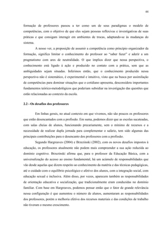 44
formação de professores passou a ter como um de seus paradigmas o modelo de
competências, com o objetivo de que eles sejam pessoas reflexivas e investigativas de suas
práticas e que consigam interagir em ambientes de trocas, adaptando-se às mudanças do
sistema.
A nosso ver, a proposição de assumir a competência como princípio organizador da
formação, significa limitar o conhecimento do professor ao “saber fazer” e aderir a um
pragmatismo com ares de neutralidade. O que implica dizer que nessa perspectiva, o
conhecimento está ligado à ação e produzido no contato com a prática, sem que as
ambiguidades sejam situadas. Inferimos então, que o conhecimento produzido nessa
perspectiva não é sistemático, é experimental e intuitivo, visto que na busca por assimilação
de competências para dominar situações que o cotidiano apresenta, desconsidera importantes
fundamentos teórico-metodológicos que poderiam subsidiar na investigação das questões que
estão relacionadas ao contexto da escola.
2.2 - Os desafios dos professores
Em linhas gerais, no atual contexto em que vivemos, não são poucos os professores
que estão desencantados com a profissão. Em suma, podemos dizer que as escolas sucateadas,
com salas cheias de alunos, funcionando precariamente, sem o mínimo de recursos e a
necessidade de realizar dupla jornada para complementar o salário, tem sido algumas das
principais contribuições para o desencanto dos professores com a profissão.
Segundo Hargreaves (2004) e Brzezinski (2002), com os novos desafios impostos à
educação, os professores atualmente não podem mais compreender a sua ação reduzida ao
domínio cognitivo. Brzezinski afirma que, para o professor da Educação Básica, com a
universalização do acesso ao ensino fundamental, há um acúmulo de responsabilidades que
vão desde aquelas que dizem respeito ao conhecimento da matéria e das técnicas pedagógicas,
até o cuidado com o equilíbrio psicológico e afetivo dos alunos, com a integração social, com
educação sexual e inclusiva. Além disso, por vezes, aparecem também as responsabilidades
de orientação educativa e socialização, que tradicionalmente eram conduzidas no domínio
familiar. Com base em Hargreaves, podemos pensar então que o fator de grande relevância
nessa configuração é que aumentou o número de alunos, aumentaram as responsabilidades
dos professores, porém a melhoria efetiva dos recursos materiais e das condições de trabalho
não tiveram o mesmo crescimento.
 