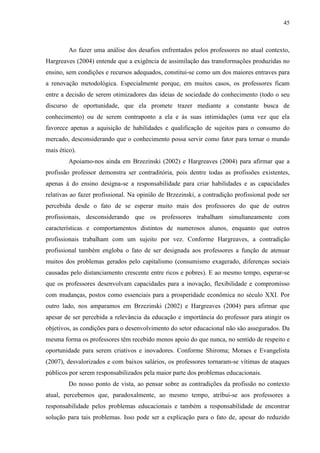 45
Ao fazer uma análise dos desafios enfrentados pelos professores no atual contexto,
Hargreaves (2004) entende que a exigência de assimilação das transformações produzidas no
ensino, sem condições e recursos adequados, constitui-se como um dos maiores entraves para
a renovação metodológica. Especialmente porque, em muitos casos, os professores ficam
entre a decisão de serem otimizadores das ideias de sociedade do conhecimento (todo o seu
discurso de oportunidade, que ela promete trazer mediante a constante busca de
conhecimento) ou de serem contraponto a ela e às suas intimidações (uma vez que ela
favorece apenas a aquisição de habilidades e qualificação de sujeitos para o consumo do
mercado, desconsiderando que o conhecimento possa servir como fator para tornar o mundo
mais ético).
Apoiamo-nos ainda em Brzezinski (2002) e Hargreaves (2004) para afirmar que a
profissão professor demonstra ser contraditória, pois dentre todas as profissões existentes,
apenas à do ensino designa-se a responsabilidade para criar habilidades e as capacidades
relativas ao fazer profissional. Na opinião de Brzezinski, a contradição profissional pode ser
percebida desde o fato de se esperar muito mais dos professores do que de outros
profissionais, desconsiderando que os professores trabalham simultaneamente com
características e comportamentos distintos de numerosos alunos, enquanto que outros
profissionais trabalham com um sujeito por vez. Conforme Hargreaves, a contradição
profissional também engloba o fato de ser designada aos professores a função de atenuar
muitos dos problemas gerados pelo capitalismo (consumismo exagerado, diferenças sociais
causadas pelo distanciamento crescente entre ricos e pobres). E ao mesmo tempo, esperar-se
que os professores desenvolvam capacidades para a inovação, flexibilidade e compromisso
com mudanças, postos como essenciais para a prosperidade econômica no século XXI. Por
outro lado, nos amparamos em Brzezinski (2002) e Hargreaves (2004) para afirmar que
apesar de ser percebida a relevância da educação e importância do professor para atingir os
objetivos, as condições para o desenvolvimento do setor educacional não são assegurados. Da
mesma forma os professores têm recebido menos apoio do que nunca, no sentido de respeito e
oportunidade para serem criativos e inovadores. Conforme Shiroma; Moraes e Evangelista
(2007), desvalorizados e com baixos salários, os professores tornaram-se vítimas de ataques
públicos por serem responsabilizados pela maior parte dos problemas educacionais.
Do nosso ponto de vista, ao pensar sobre as contradições da profissão no contexto
atual, percebemos que, paradoxalmente, ao mesmo tempo, atribui-se aos professores a
responsabilidade pelos problemas educacionais e também a responsabilidade de encontrar
solução para tais problemas. Isso pode ser a explicação para o fato de, apesar do reduzido
 
