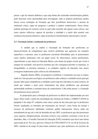 47
pensar e agir de maneira dinâmica e que reaja diante das aceleradas transformações globais,
pode funcionar como oportunidade para investigação, onde os próprios professores podem
buscar novas estratégias de formação que lhes possibilitem desenvolver a postura de
intelectual crítico, capaz de pesquisar e produzir o próprio conhecimento. Dessa forma,
poderão participar do contexto social no qual estão inseridos não apenas como críticos, mas
como sujeitos reflexivos, capazes de perceber a realidade e a partir dela assumir com
coerência uma postura educativa, capaz de promover transformações educacionais e sociais.
2.3 - Formação inicial e continuada de professores
À medida que se amplia a vinculação da formação dos professores ao
desenvolvimento de competências para resolver problemas que aparecem em situações
específicas e concretas, mais os professores encontram dificuldades para se posicionarem
como sujeitos intelectuais com um papel social. Se observarmos, muitos profissionais,
especialmente os que atuam na Educação Básica, com alunos de grupos sociais que vivem à
margem da sociedade, será possível constatar que eles conseguem perceber as injustiças, as
desigualdades, as precárias estruturas e as condições vigentes da educação, mas, pouco
conseguem implementar ações coletivas de enfrentamento.
Segundo Duarte (2003), na perspectiva neoliberal, é exatamente isso que se espera,
tendo em vista que para essa lógica, aos professores cabe conhecer a realidade social, para que
possam saber quais competências a realidade social exige dos indivíduos no atual contexto, de
modo que venham a atuar como otimizadores das ideias neoliberais, que prometem
oportunidade mediante a constante busca de conhecimento. Cabe então pensar: e a formação
dos professores nesse contexto?
As proposições para a formação de professores no Brasil são implementadas por atos
legais. Desse modo, a partir da consolidação das reformas do Estado, a LDBEN 9.394/96 no
parágrafo 4 do artigo 87, estipulou como meta o prazo de dez anos para que os professores
fossem “graduados ou formados por treinamento em serviço”, como forma de corrigir a
escassez de professores habilitados conforme padrão internacional. Houve então um
entendimento de que até o mês de dezembro do ano 2007, os professores que não possuíssem
curso superior, obrigatoriamente, deveriam cursá-lo, caso contrário, correriam o risco de ser
demitidos. Mas, o Conselho Nacional de Educação (CNE) considerou que havia uma leitura
equivocada da lei. Por isso, aprovou o Parecer do CNE/CEB/CP nº 01 em 20 de fevereiro de
2003, valendo-se do artigo 62 para tentar esclarecer que, para professores em exercício do
 