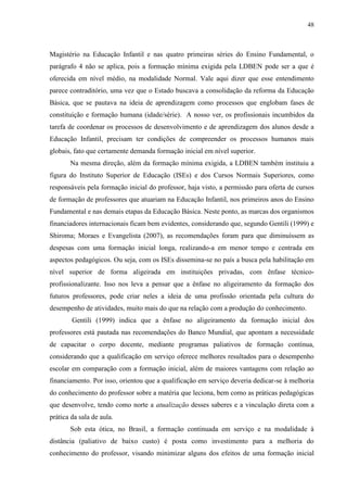 48
Magistério na Educação Infantil e nas quatro primeiras séries do Ensino Fundamental, o
parágrafo 4 não se aplica, pois a formação mínima exigida pela LDBEN pode ser a que é
oferecida em nível médio, na modalidade Normal. Vale aqui dizer que esse entendimento
parece contraditório, uma vez que o Estado buscava a consolidação da reforma da Educação
Básica, que se pautava na ideia de aprendizagem como processos que englobam fases de
constituição e formação humana (idade/série). A nosso ver, os profissionais incumbidos da
tarefa de coordenar os processos de desenvolvimento e de aprendizagem dos alunos desde a
Educação Infantil, precisam ter condições de compreender os processos humanos mais
globais, fato que certamente demanda formação inicial em nível superior.
Na mesma direção, além da formação mínima exigida, a LDBEN também instituiu a
figura do Instituto Superior de Educação (ISEs) e dos Cursos Normais Superiores, como
responsáveis pela formação inicial do professor, haja visto, a permissão para oferta de cursos
de formação de professores que atuariam na Educação Infantil, nos primeiros anos do Ensino
Fundamental e nas demais etapas da Educação Básica. Neste ponto, as marcas dos organismos
financiadores internacionais ficam bem evidentes, considerando que, segundo Gentili (1999) e
Shiroma; Moraes e Evangelista (2007), as recomendações foram para que diminuíssem as
despesas com uma formação inicial longa, realizando-a em menor tempo e centrada em
aspectos pedagógicos. Ou seja, com os ISEs dissemina-se no país a busca pela habilitação em
nível superior de forma aligeirada em instituições privadas, com ênfase técnico-
profissionalizante. Isso nos leva a pensar que a ênfase no aligeiramento da formação dos
futuros professores, pode criar neles a ideia de uma profissão orientada pela cultura do
desempenho de atividades, muito mais do que na relação com a produção do conhecimento.
Gentili (1999) indica que a ênfase no aligeiramento da formação inicial dos
professores está pautada nas recomendações do Banco Mundial, que apontam a necessidade
de capacitar o corpo docente, mediante programas paliativos de formação contínua,
considerando que a qualificação em serviço oferece melhores resultados para o desempenho
escolar em comparação com a formação inicial, além de maiores vantagens com relação ao
financiamento. Por isso, orientou que a qualificação em serviço deveria dedicar-se à melhoria
do conhecimento do professor sobre a matéria que leciona, bem como as práticas pedagógicas
que desenvolve, tendo como norte a atualização desses saberes e a vinculação direta com a
prática da sala de aula.
Sob esta ótica, no Brasil, a formação continuada em serviço e na modalidade à
distância (paliativo de baixo custo) é posta como investimento para a melhoria do
conhecimento do professor, visando minimizar alguns dos efeitos de uma formação inicial
 