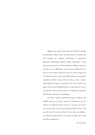Algumas vezes enquanto desenvolvia este trabalho, me percebia
lhe observando. Lembro-me que não foram poucos os momentos que
senti admiração por constatar conhecimentos de gastronomia,
agronomia, administração, medicina, relações interpessoais e outros
tantos, que você possui, sem nenhuma formação acadêmica, a não ser os
primeiros anos de alfabetização, que lhe deram subsídios para ler,
escrever e fazer cálculos. Lembro-me ainda, que a pouca formação, não
foi obstáculo para que eu tivesse uma alfabetizadora que compreendia a
importância do lúdico e que percebia em todas as coisas e espaços,
oportunidade para chegar ao conhecimento. Uma vez que cinema, ruas,
igreja, mercado serviam perfeitamente para as nossas aulas. Por isso, no
meu entender, com sua prática de ensino, você antecipou a compreensão
atual de tempo e espaço para a aprendizagem.
Para Marx, o sujeito é perfeitamente capaz de modificar a sua
realidade, desde que ele tenha a intenção de transformá-la, mas, isso
também vai transformá-lo. Nesse momento, é isso que vejo em mim,
mas, não seria assim, se não tivesse primeiro percebido em você. E olha
que você nunca leu um livro de Marx. Por isso, dedico este trabalho a
você Maria de Campos Silva que me ensinou a enxergar além do que
meus olhos conseguem ver.
Amo você, mãe.
 