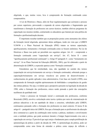 49
aligeirada, o que, muitas vezes, leva à compreensão da formação continuada como
compensatória.
A Lei de Diretrizes e Bases, além de fixar regulamentações que acirraram a procura
por cursos superiores, provocando a expansão de cursos aligeirados e fragmentados que
transformam a formação de professores em cursos técnicos, também efetivou programas de
capacitação nos mesmos moldes, contrariando os educadores que lutaram por uma política de
formação e profissionalização docente.
É importante ressaltar também que as proposições postas como atenuantes dos efeitos
da formação inicial aligeirada, apresentam ideias ambíguas, tendo em vista que a LDBEN
9.394/96 e o Plano Nacional de Educação (PNE) tratam os termos capacitação,
aperfeiçoamento, treinamento e formação continuada como se fossem sinônimos. Na Lei de
Diretrizes e Bases isso pode ser percebido nos seguintes artigos: Art. 61 – compreende a
formação continuada como “capacitação em serviço”; Art. 67, Inciso II - como
“aperfeiçoamento profissional continuado”; e Artigo 87 parágrafo 4 - como “treinamento em
serviço”. Já no Plano Nacional de Educação (BRASIL, 2001), que foi elaborado a partir de
determinação da LDBEN, a expressão aparece como “formação continuada”.
Entendemos que há similaridade, mas, não igualdade no sentido dos termos
(capacitação em serviço/treinamento em serviço e formação continuada), sobretudo porque a
capacitação/treinamento em serviço vincula-se aos pontos de desenvolvimento e
conhecimentos de gestão aplicada à área administrativa. Com base em Gentili (1999), essa
compreensão de formação engloba aprimoramento de habilidades e competências de gestão
das rotinas práticas. Ou seja, é evidente que a perspectiva presente na legislação da década de
1990, sobre a formação dos professores, estava sendo pensada a partir das concepções
neoliberais de qualidade total.
Como o processo de formação inicial e continuada dos professores, conforme
Brzezinski (2002), envolve a articulação entre teoria e prática por meio de sistematização de
práticas educativas e de um apanhado de ideias e conceitos, subsidiados pela LDBEN,
continuamos pensando sobre a formação dos professores no atual contexto. O inciso II do
artigo 61 – parágrafo único da LDBEN, fixa que a formação para os profissionais da educação
deve estruturar-se a partir da combinação entre teorias e práticas, mediante o envolvimento
com a realidade prática, que pode acontecer durante o Estágio Supervisionado e/ou com a
capacitação em serviço. É provável que aqui esteja o fundamento para a ampla proliferação da
epistemologia da prática a partir da década de 1990. A epistemologia da prática, pode ser
compreendida como uma forma de entender a prática como espaço de reflexão e
 