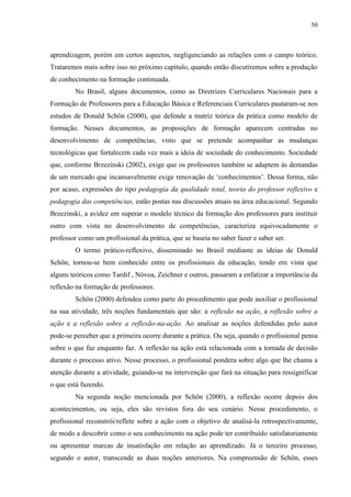 50
aprendizagem, porém em certos aspectos, negligenciando as relações com o campo teórico.
Trataremos mais sobre isso no próximo capítulo, quando então discutiremos sobre a produção
de conhecimento na formação continuada.
No Brasil, alguns documentos, como as Diretrizes Curriculares Nacionais para a
Formação de Professores para a Educação Básica e Referenciais Curriculares pautaram-se nos
estudos de Donald Schön (2000), que defende a matriz teórica da prática como modelo de
formação. Nesses documentos, as proposições de formação aparecem centradas no
desenvolvimento de competências, visto que se pretende acompanhar as mudanças
tecnológicas que fortalecem cada vez mais a ideia de sociedade do conhecimento. Sociedade
que, conforme Brzezinski (2002), exige que os professores também se adaptem às demandas
de um mercado que incansavelmente exige renovação de ‘conhecimentos’. Dessa forma, não
por acaso, expressões do tipo pedagogia da qualidade total, teoria do professor reflexivo e
pedagogia das competências, estão postas nas discussões atuais na área educacional. Segundo
Brzezinski, a avidez em superar o modelo técnico da formação dos professores para instituir
outro com vista no desenvolvimento de competências, caracteriza equivocadamente o
professor como um profissional da prática, que se baseia no saber fazer e saber ser.
O termo prático-reflexivo, disseminado no Brasil mediante as ideias de Donald
Schön, tornou-se bem conhecido entre os profissionais da educação, tendo em vista que
alguns teóricos como Tardif , Nóvoa, Zeichner e outros, passaram a enfatizar a importância da
reflexão na formação de professores.
Schön (2000) defendeu como parte do procedimento que pode auxiliar o profissional
na sua atividade, três noções fundamentais que são: a reflexão na ação, a reflexão sobre a
ação e a reflexão sobre a reflexão-na-ação. Ao analisar as noções defendidas pelo autor
pode-se perceber que a primeira ocorre durante a prática. Ou seja, quando o profissional pensa
sobre o que faz enquanto faz. A reflexão na ação está relacionada com a tomada de decisão
durante o processo ativo. Nesse processo, o profissional pondera sobre algo que lhe chama a
atenção durante a atividade, guiando-se na intervenção que fará na situação para ressignificar
o que está fazendo.
Na segunda noção mencionada por Schön (2000), a reflexão ocorre depois dos
acontecimentos, ou seja, eles são revistos fora do seu cenário. Nesse procedimento, o
profissional reconstrói/reflete sobre a ação com o objetivo de analisá-la retrospectivamente,
de modo a descobrir como o seu conhecimento na ação pode ter contribuído satisfatoriamente
ou apresentar marcas de insatisfação em relação ao aprendizado. Já o terceiro processo,
segundo o autor, transcende as duas noções anteriores. Na compreensão de Schön, esses
 