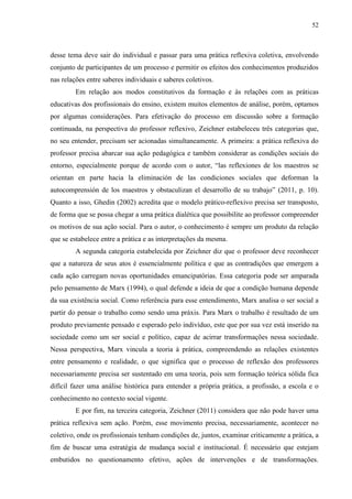 52
desse tema deve sair do individual e passar para uma prática reflexiva coletiva, envolvendo
conjunto de participantes de um processo e permitir os efeitos dos conhecimentos produzidos
nas relações entre saberes individuais e saberes coletivos.
Em relação aos modos constitutivos da formação e às relações com as práticas
educativas dos profissionais do ensino, existem muitos elementos de análise, porém, optamos
por algumas considerações. Para efetivação do processo em discussão sobre a formação
continuada, na perspectiva do professor reflexivo, Zeichner estabeleceu três categorias que,
no seu entender, precisam ser acionadas simultaneamente. A primeira: a prática reflexiva do
professor precisa abarcar sua ação pedagógica e também considerar as condições sociais do
entorno, especialmente porque de acordo com o autor, “las reflexiones de los maestros se
orientan en parte hacia la eliminación de las condiciones sociales que deforman la
autocomprensión de los maestros y obstaculizan el desarrollo de su trabajo” (2011, p. 10).
Quanto a isso, Ghedin (2002) acredita que o modelo prático-reflexivo precisa ser transposto,
de forma que se possa chegar a uma prática dialética que possibilite ao professor compreender
os motivos de sua ação social. Para o autor, o conhecimento é sempre um produto da relação
que se estabelece entre a prática e as interpretações da mesma.
A segunda categoria estabelecida por Zeichner diz que o professor deve reconhecer
que a natureza de seus atos é essencialmente política e que as contradições que emergem a
cada ação carregam novas oportunidades emancipatórias. Essa categoria pode ser amparada
pelo pensamento de Marx (1994), o qual defende a ideia de que a condição humana depende
da sua existência social. Como referência para esse entendimento, Marx analisa o ser social a
partir do pensar o trabalho como sendo uma práxis. Para Marx o trabalho é resultado de um
produto previamente pensado e esperado pelo indivíduo, este que por sua vez está inserido na
sociedade como um ser social e político, capaz de acirrar transformações nessa sociedade.
Nessa perspectiva, Marx vincula a teoria à prática, compreendendo as relações existentes
entre pensamento e realidade, o que significa que o processo de reflexão dos professores
necessariamente precisa ser sustentado em uma teoria, pois sem formação teórica sólida fica
difícil fazer uma análise histórica para entender a própria prática, a profissão, a escola e o
conhecimento no contexto social vigente.
E por fim, na terceira categoria, Zeichner (2011) considera que não pode haver uma
prática reflexiva sem ação. Porém, esse movimento precisa, necessariamente, acontecer no
coletivo, onde os profissionais tenham condições de, juntos, examinar criticamente a prática, a
fim de buscar uma estratégia de mudança social e institucional. É necessário que estejam
embutidos no questionamento efetivo, ações de intervenções e de transformações.
 