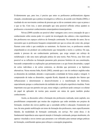 53
Evidentemente que, para isso, é preciso que antes os professores problematizem alguma
situação, considerando que a prática investigativa e reflexiva, de acordo com Ghedin (2002), é
resultado de um movimento contínuo de procura que se dá no constante entre o que se pensa e
o que se faz. Com isso, o autor pressupõe que uma possível reflexão crítica ajudará os
professores a reconstruir conhecimentos emancipadores/emancipatórios.
Nóvoa (2009) acredita ser possível obter vantagens com a nova concepção de que o
conhecimento sobre ensino pode vir a partir da investigação dos saberes e das experiências
dos professores nos espaços coletivos de formação continuada. No entender do autor, faz-se
necessário que os professores busquem compreender por que as coisas são como são, porque
ficaram como estão e que condições as sustentam. Ao fazerem isso, os professores estarão
empenhando-se em produzir um conhecimento que transponha a teoria e a prática. Ou seja,
estarão à procura de um conhecimento pertinente, que exige sempre um esforço de
reelaboração e não uma mera aplicação prática de uma teoria. Para Nóvoa, esse feito será
possível se as reflexões na formação passarem pelo processo histórico de sua constituição,
buscando compreender as explicações que permaneceram e as que foram descartadas, o papel
de certos indivíduos e de certos contextos, as dúvidas que persistem e as hipóteses
alternativas. Nessa mesma linha, Kosik (2002), entende que o ato de conhecer engloba todas
as dimensões da realidade, detendo e expressando a totalidade de forma ampla e integral. A
compreensão de todas as dimensões, segundo Kosik, depende da captação dos fatores que
influenciaram e determinaram o desenvolvimento e a manifestação do fenômeno,
especialmente porque o conhecimento da realidade não se dá pela experiência imediata. Fonte
importante essa que nos permite crer que, nesse estágio, o professor pode começar a se afastar
do papel de aplicador de teorias para assumir um status de quem também produz
conhecimento.
Assim, as discussões sobre a formação dos professores realizada, neste capítulo, nos
possibilitaram compreender que muitas das exigências que estão atreladas aos projetos de
formação, resultam dos novos padrões que a sociedade atribui à educação. Exatamente por
isso, há uma grande mobilização em torno da formação dos professores, mais especificamente
falando, da modalidade de formação continuada, em serviço. Por conta disso, é de
fundamental importância uma especial atenção à formação continuada, porque atualmente, ela
aparece vinculada a novos termos que passaram a ser utilizados para nomear antigas práticas
de formação, contribuindo apenas para reforçar a concepção pragmatista.
 